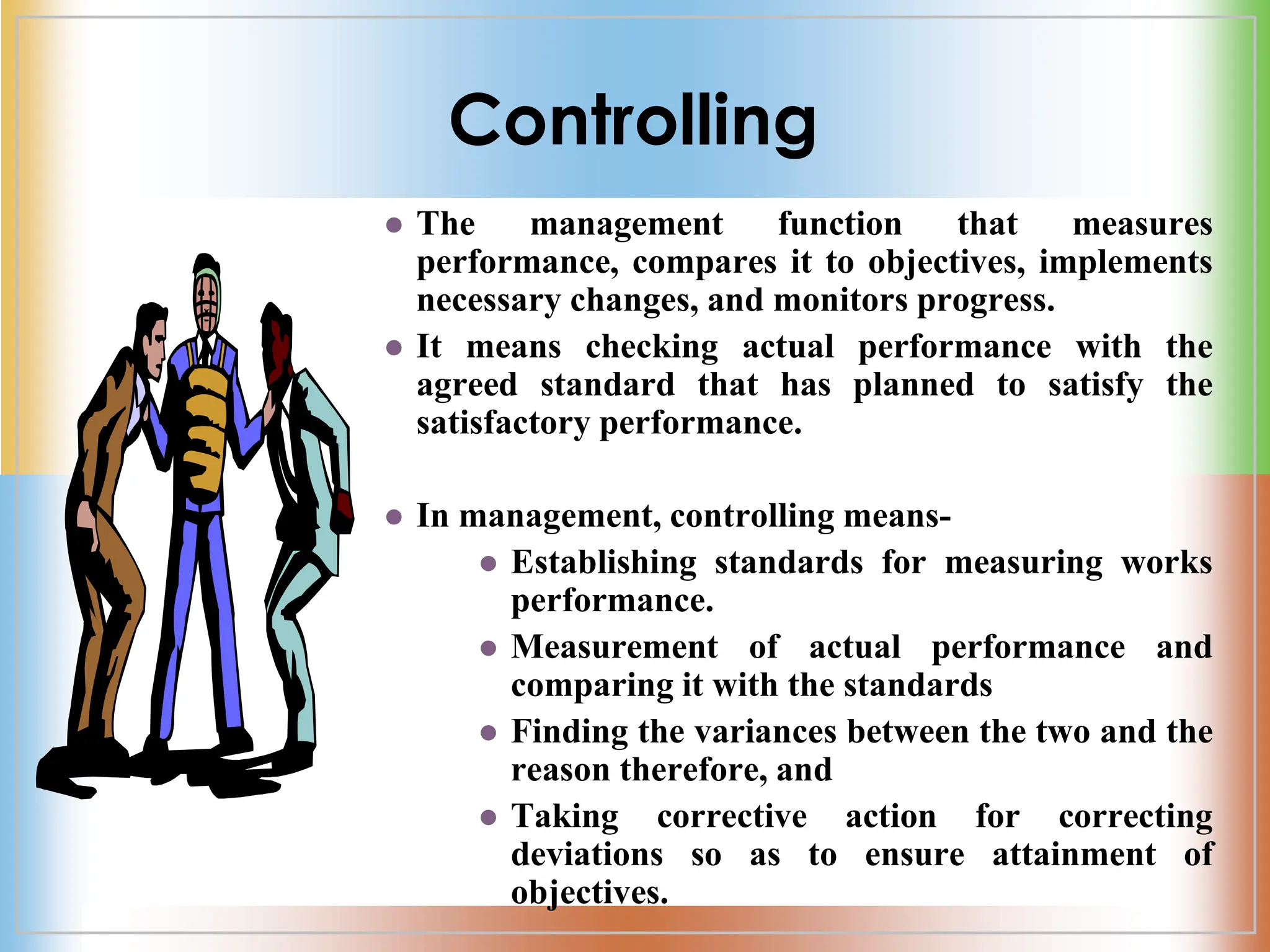 Controlling
 The management function that measures
performance, compares it to objectives, implements
necessary changes, and monitors progress.
 It means checking actual performance with the
agreed standard that has planned to satisfy the
satisfactory performance.
 In management, controlling means-
 Establishing standards for measuring works
performance.
 Measurement of actual performance and
comparing it with the standards
 Finding the variances between the two and the
reason therefore, and
 Taking corrective action for correcting
deviations so as to ensure attainment of
objectives.
 