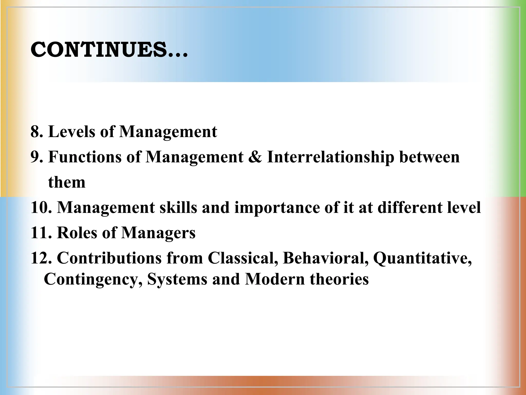 CONTINUES…
8. Levels of Management
9. Functions of Management & Interrelationship between
them
10. Management skills and importance of it at different level
11. Roles of Managers
12. Contributions from Classical, Behavioral, Quantitative,
Contingency, Systems and Modern theories
 