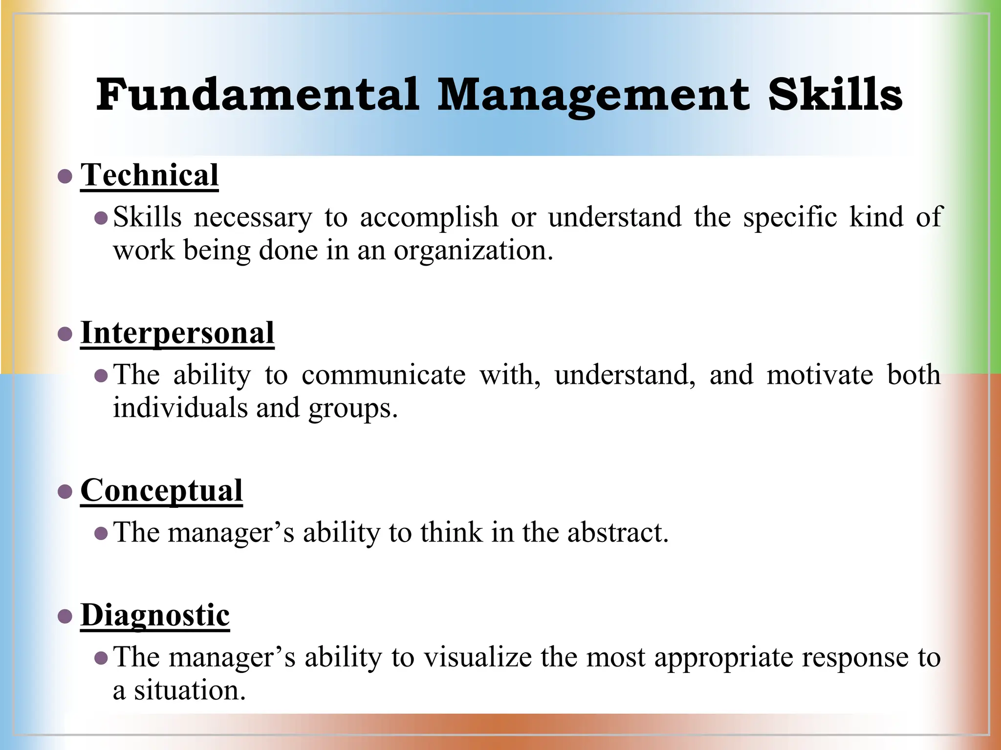 Fundamental Management Skills
 Technical
Skills necessary to accomplish or understand the specific kind of
work being done in an organization.
 Interpersonal
The ability to communicate with, understand, and motivate both
individuals and groups.
 Conceptual
The manager’s ability to think in the abstract.
 Diagnostic
The manager’s ability to visualize the most appropriate response to
a situation.
 