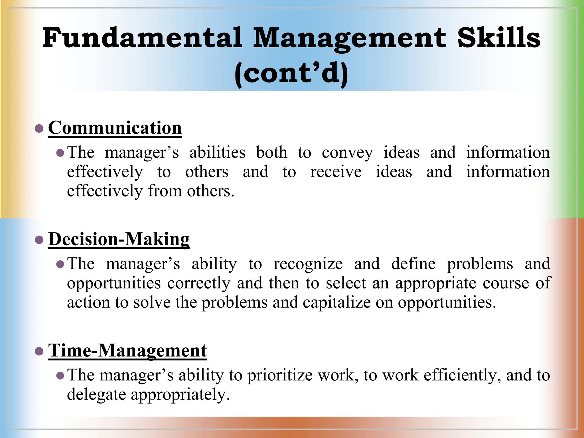 Fundamental Management Skills
(cont’d)
 Communication
The manager’s abilities both to convey ideas and information
effectively to others and to receive ideas and information
effectively from others.
 Decision-Making
The manager’s ability to recognize and define problems and
opportunities correctly and then to select an appropriate course of
action to solve the problems and capitalize on opportunities.
 Time-Management
The manager’s ability to prioritize work, to work efficiently, and to
delegate appropriately.
 