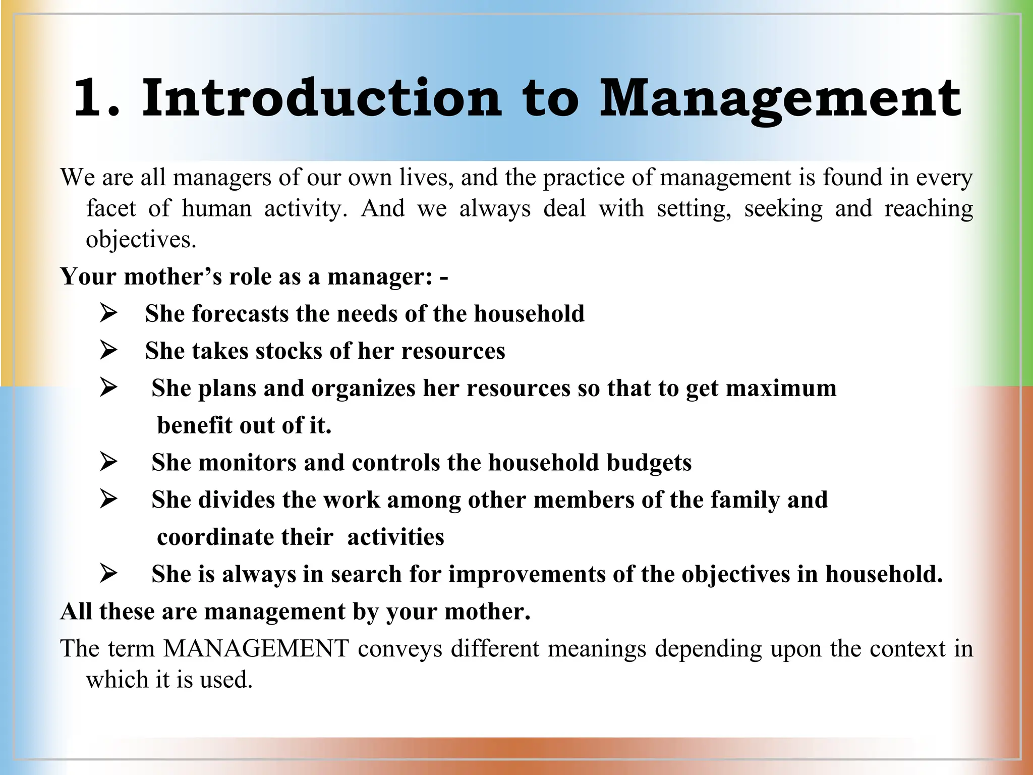 1. Introduction to Management
We are all managers of our own lives, and the practice of management is found in every
facet of human activity. And we always deal with setting, seeking and reaching
objectives.
Your mother’s role as a manager: -
 She forecasts the needs of the household
 She takes stocks of her resources
 She plans and organizes her resources so that to get maximum
benefit out of it.
 She monitors and controls the household budgets
 She divides the work among other members of the family and
coordinate their activities
 She is always in search for improvements of the objectives in household.
All these are management by your mother.
The term MANAGEMENT conveys different meanings depending upon the context in
which it is used.
 