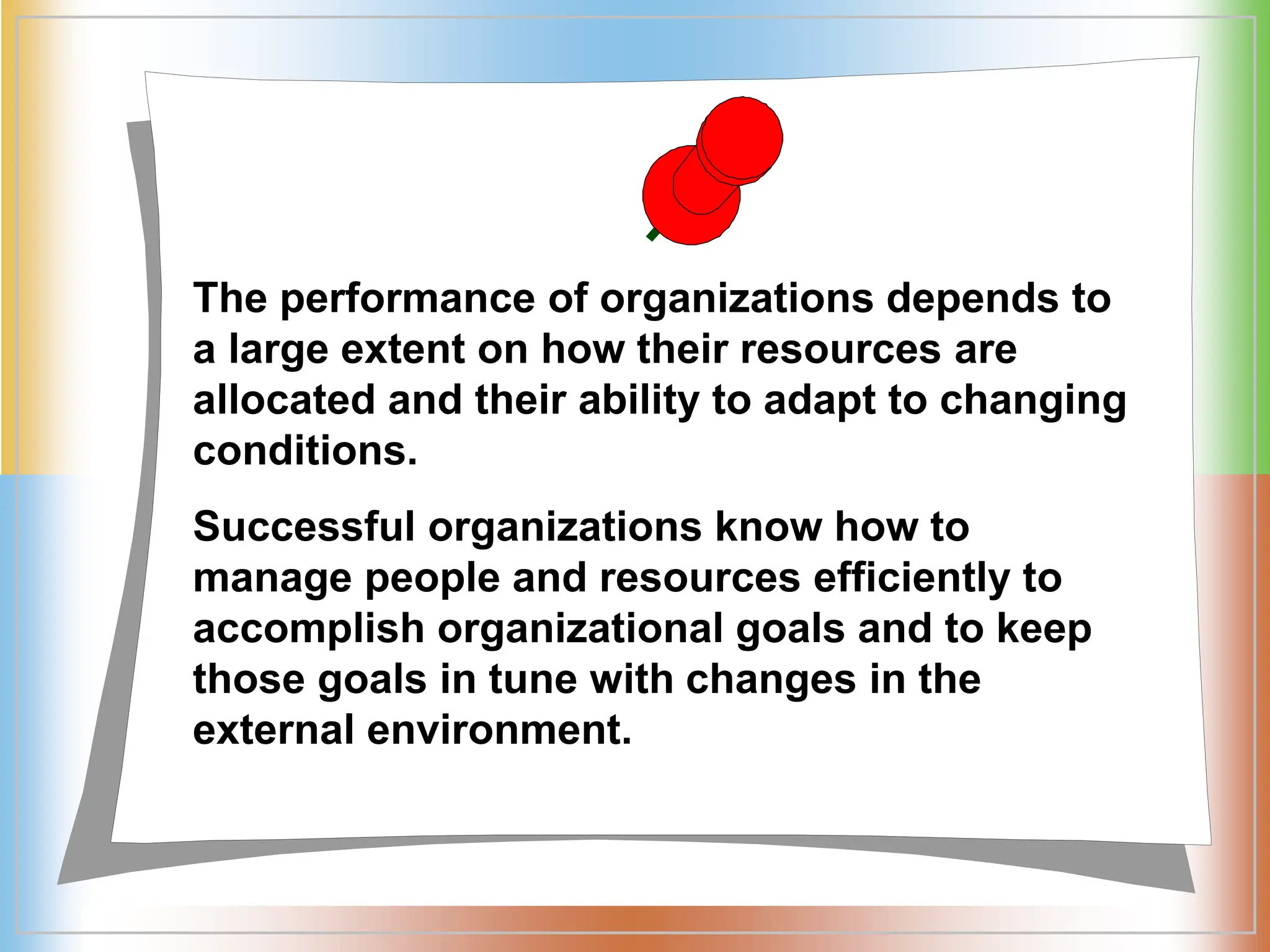 The performance of organizations depends to
a large extent on how their resources are
allocated and their ability to adapt to changing
conditions.
Successful organizations know how to
manage people and resources efficiently to
accomplish organizational goals and to keep
those goals in tune with changes in the
external environment.
 