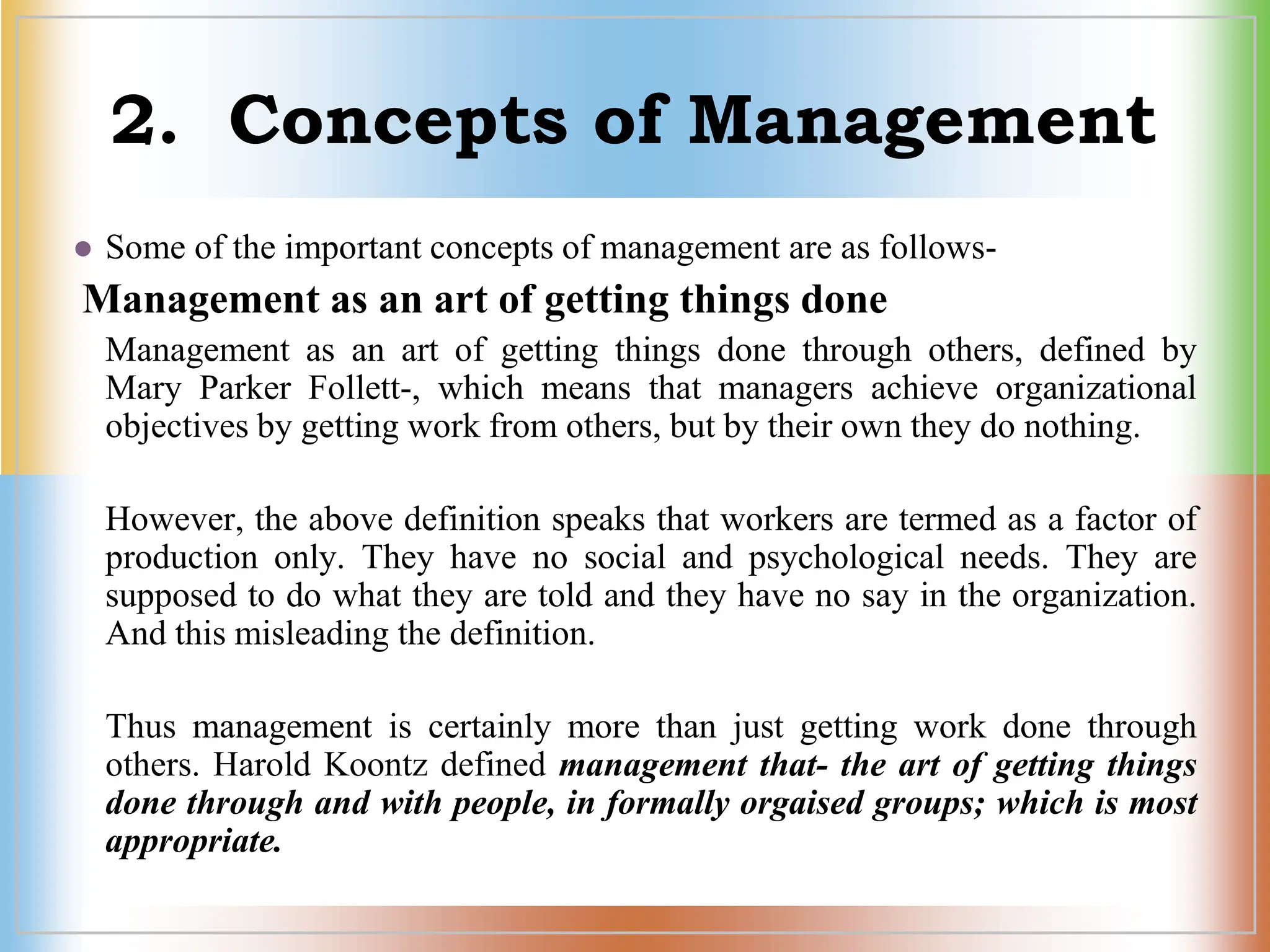 2. Concepts of Management
 Some of the important concepts of management are as follows-
Management as an art of getting things done
Management as an art of getting things done through others, defined by
Mary Parker Follett-, which means that managers achieve organizational
objectives by getting work from others, but by their own they do nothing.
However, the above definition speaks that workers are termed as a factor of
production only. They have no social and psychological needs. They are
supposed to do what they are told and they have no say in the organization.
And this misleading the definition.
Thus management is certainly more than just getting work done through
others. Harold Koontz defined management that- the art of getting things
done through and with people, in formally orgaised groups; which is most
appropriate.
 