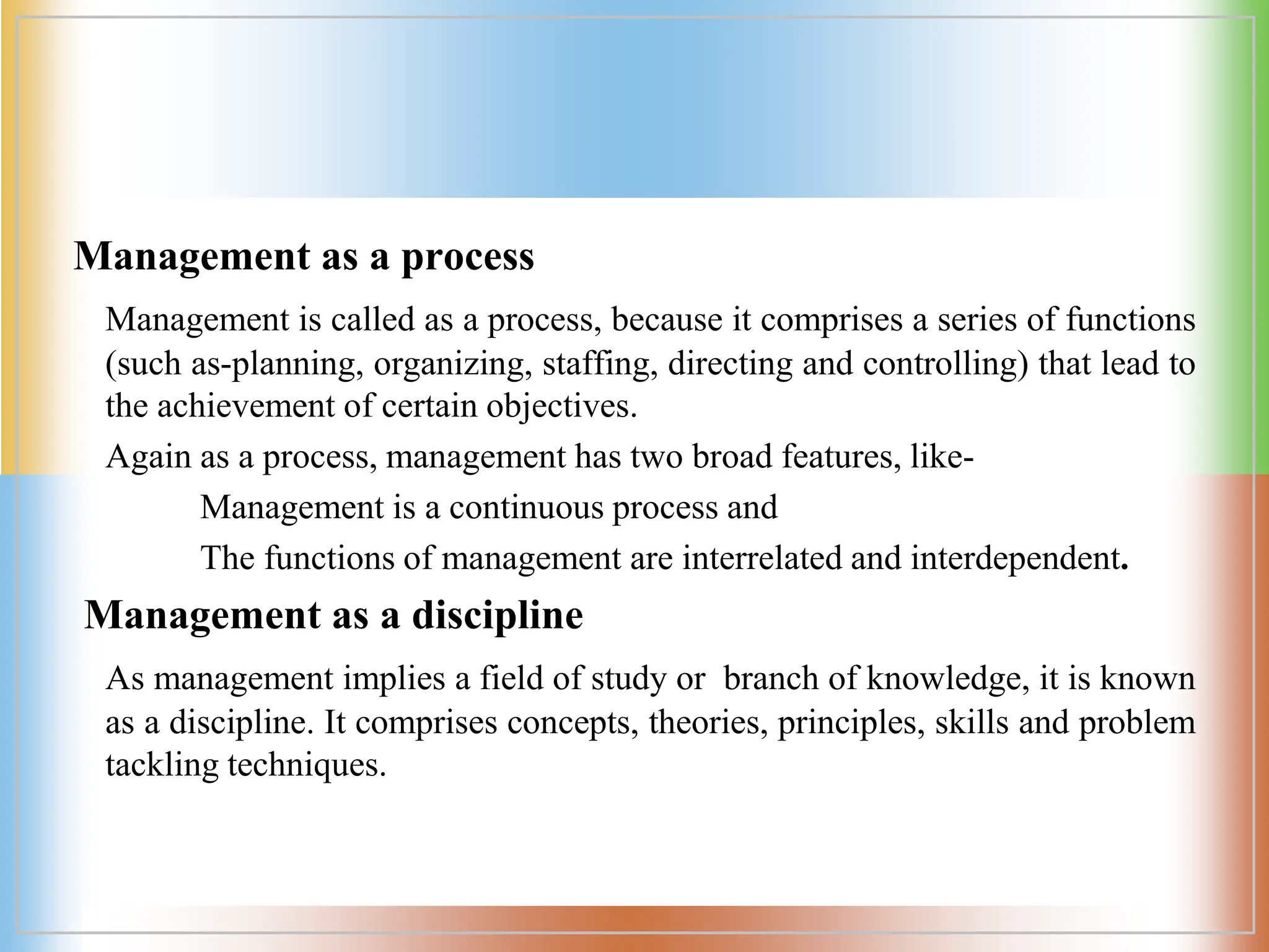 Management as a process
Management is called as a process, because it comprises a series of functions
(such as-planning, organizing, staffing, directing and controlling) that lead to
the achievement of certain objectives.
Again as a process, management has two broad features, like-
Management is a continuous process and
The functions of management are interrelated and interdependent.
Management as a discipline
As management implies a field of study or branch of knowledge, it is known
as a discipline. It comprises concepts, theories, principles, skills and problem
tackling techniques.
 
