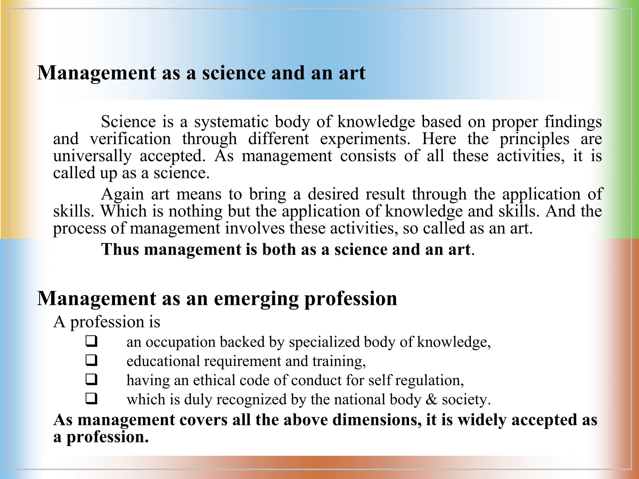 Management as a science and an art
Science is a systematic body of knowledge based on proper findings
and verification through different experiments. Here the principles are
universally accepted. As management consists of all these activities, it is
called up as a science.
Again art means to bring a desired result through the application of
skills. Which is nothing but the application of knowledge and skills. And the
process of management involves these activities, so called as an art.
Thus management is both as a science and an art.
Management as an emerging profession
A profession is
q an occupation backed by specialized body of knowledge,
q educational requirement and training,
q having an ethical code of conduct for self regulation,
q which is duly recognized by the national body & society.
As management covers all the above dimensions, it is widely accepted as
a profession.
 