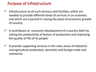 Purpose of Infrastructure
 Infrastructure to all such services and facilities, which are
needed to provide different kinds of services in an economy
and which are essential in raising the place of economic growth
of country.
 It contributes to economic development of a country both by
raising the productivity of factors of production and improving
the quality of life of its people
 It provide supporting services in the main areas of industrial
and agriculture production, domestic and foreign trade and
commerce
 