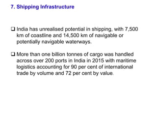 7. Shipping Infrastructure
 India has unrealised potential in shipping, with 7,500
km of coastline and 14,500 km of navigable or
potentially navigable waterways.
 More than one billion tonnes of cargo was handled
across over 200 ports in India in 2015 with maritime
logistics accounting for 90 per cent of international
trade by volume and 72 per cent by value.
 