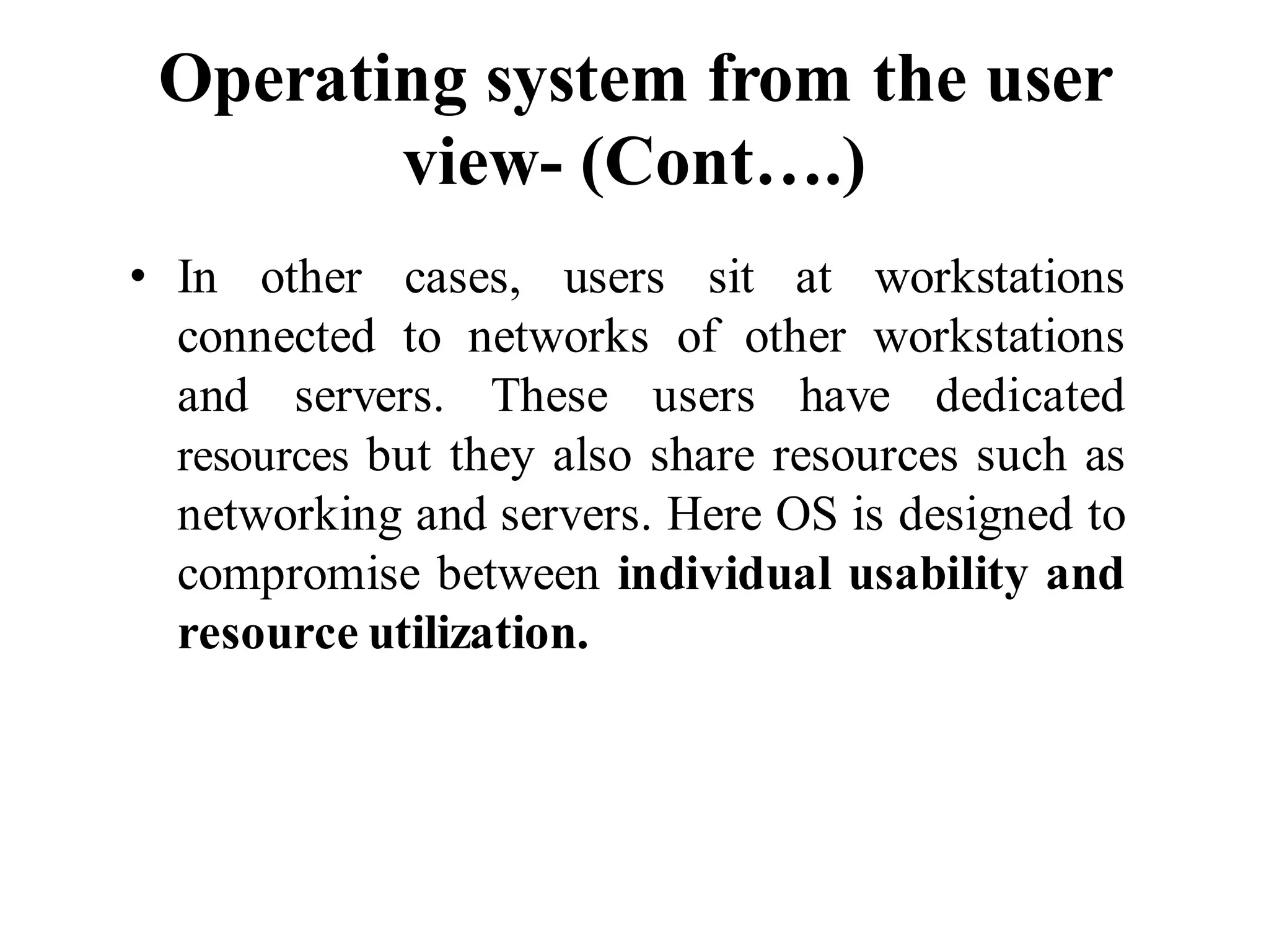 Operating system from the user
view- (Cont….)
• In other cases, users sit at workstations
connected to networks of other workstations
and servers. These users have dedicated
resources but they also share resources such as
networking and servers. Here OS is designed to
compromise between individual usability and
resource utilization.
 