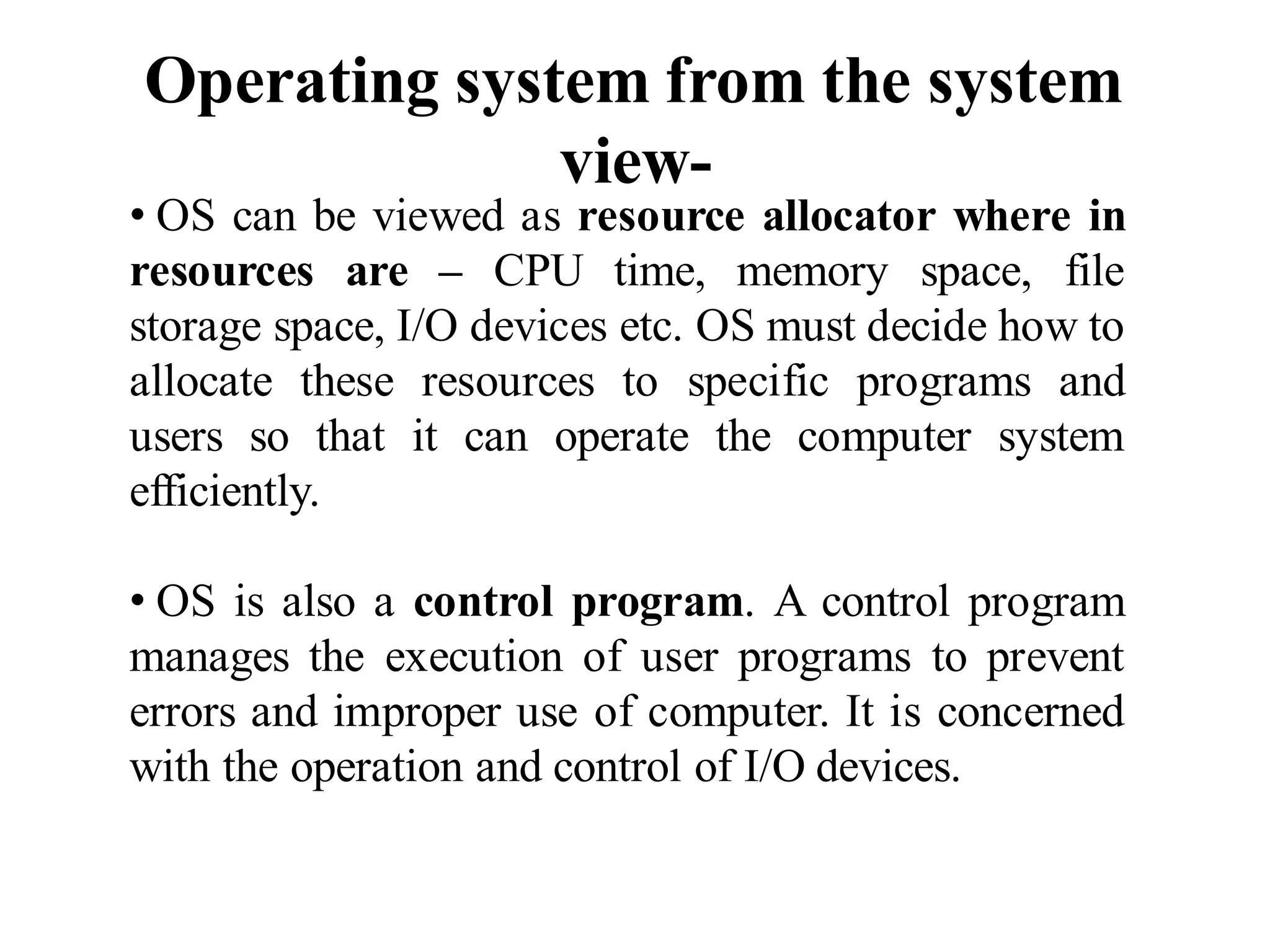Operating system from the system
view-
• OS can be viewed as resource allocator where in
resources are – CPU time, memory space, file
storage space, I/O devices etc. OS must decide how to
allocate these resources to specific programs and
users so that it can operate the computer system
efficiently.
• OS is also a control program. A control program
manages the execution of user programs to prevent
errors and improper use of computer. It is concerned
with the operation and control of I/O devices.
 