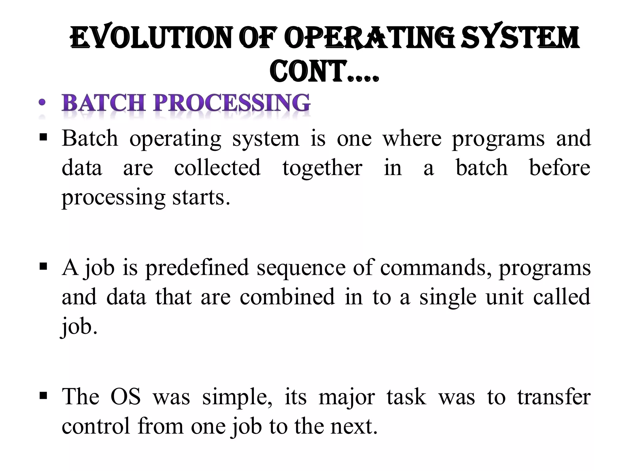  Batch operating system is one where programs and
data are collected together in a batch before
processing starts.
 A job is predefined sequence of commands, programs
and data that are combined in to a single unit called
job.
 The OS was simple, its major task was to transfer
control from one job to the next.
Evolution of Operating System
Cont….
 