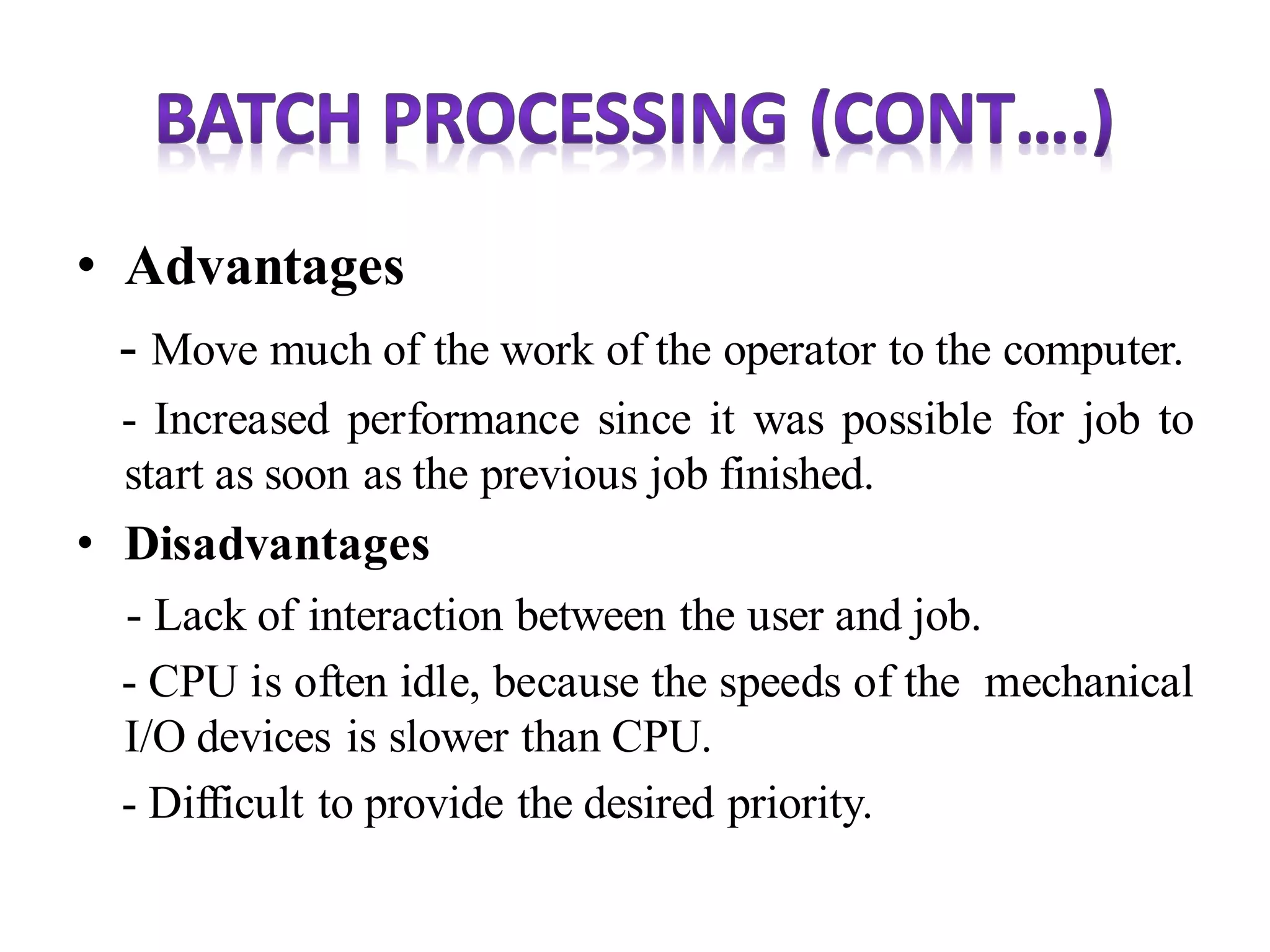 • Advantages
- Move much of the work of the operator to the computer.
- Increased performance since it was possible for job to
start as soon as the previous job finished.
• Disadvantages
- Lack of interaction between the user and job.
- CPU is often idle, because the speeds of the mechanical
I/O devices is slower than CPU.
- Difficult to provide the desired priority.
 