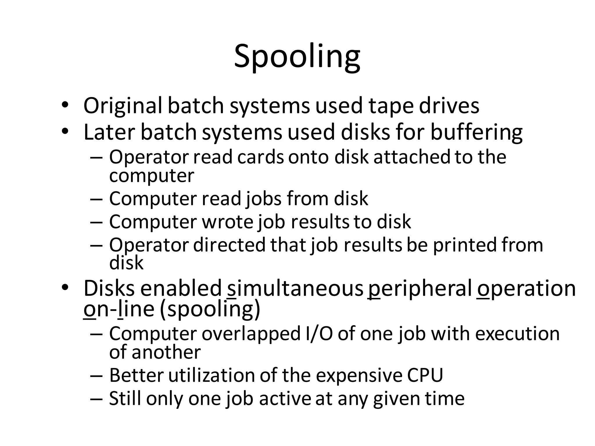 Spooling
• Original batch systems used tape drives
• Later batch systems used disks for buffering
– Operator read cards onto disk attachedto the
computer
– Computer read jobs from disk
– Computer wrote job results to disk
– Operator directed that job results be printed from
disk
• Disks enabled simultaneousperipheral operation
on-line (spooling)
– Computer overlapped I/O of one job with execution
of another
– Better utilization of the expensive CPU
– Still only one job activeat any given time
 