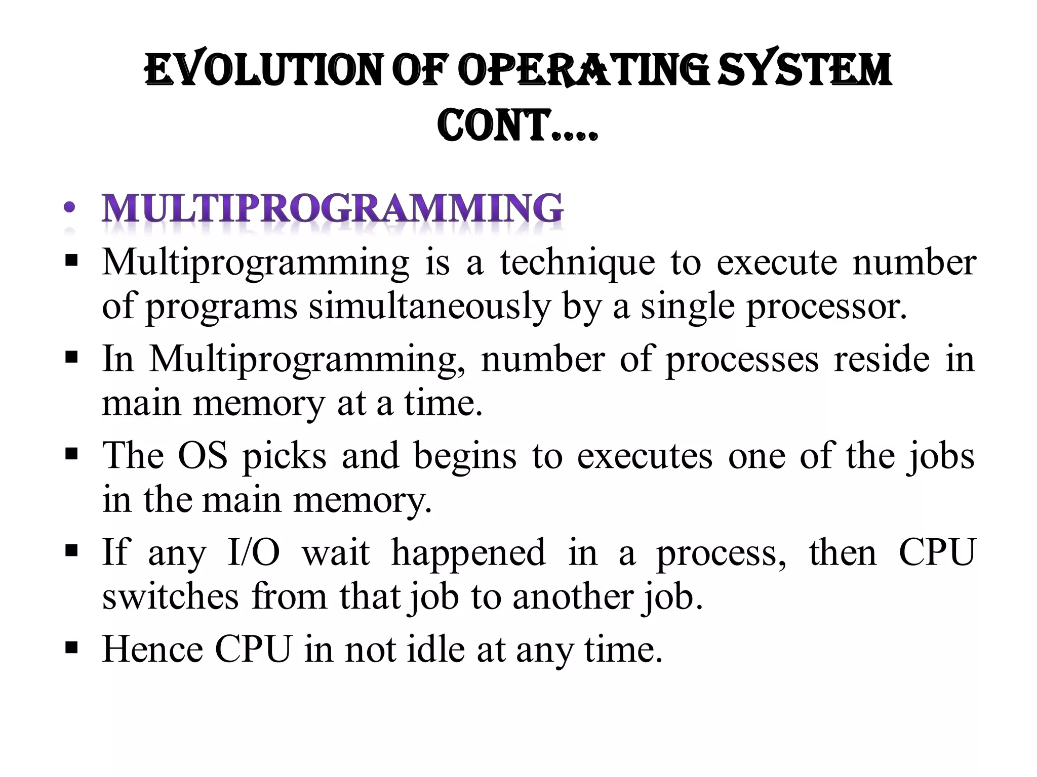  Multiprogramming is a technique to execute number
of programs simultaneously by a single processor.
 In Multiprogramming, number of processes reside in
main memory at a time.
 The OS picks and begins to executes one of the jobs
in the main memory.
 If any I/O wait happened in a process, then CPU
switches from that job to another job.
 Hence CPU in not idle at any time.
Evolution of Operating System
Cont….
 