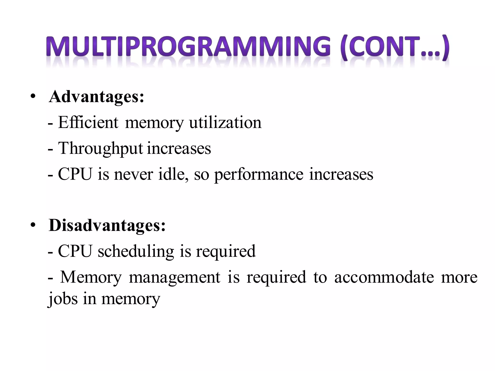 • Advantages:
- Efficient memory utilization
- Throughput increases
- CPU is never idle, so performance increases
• Disadvantages:
- CPU scheduling is required
- Memory management is required to accommodate more
jobs in memory
 