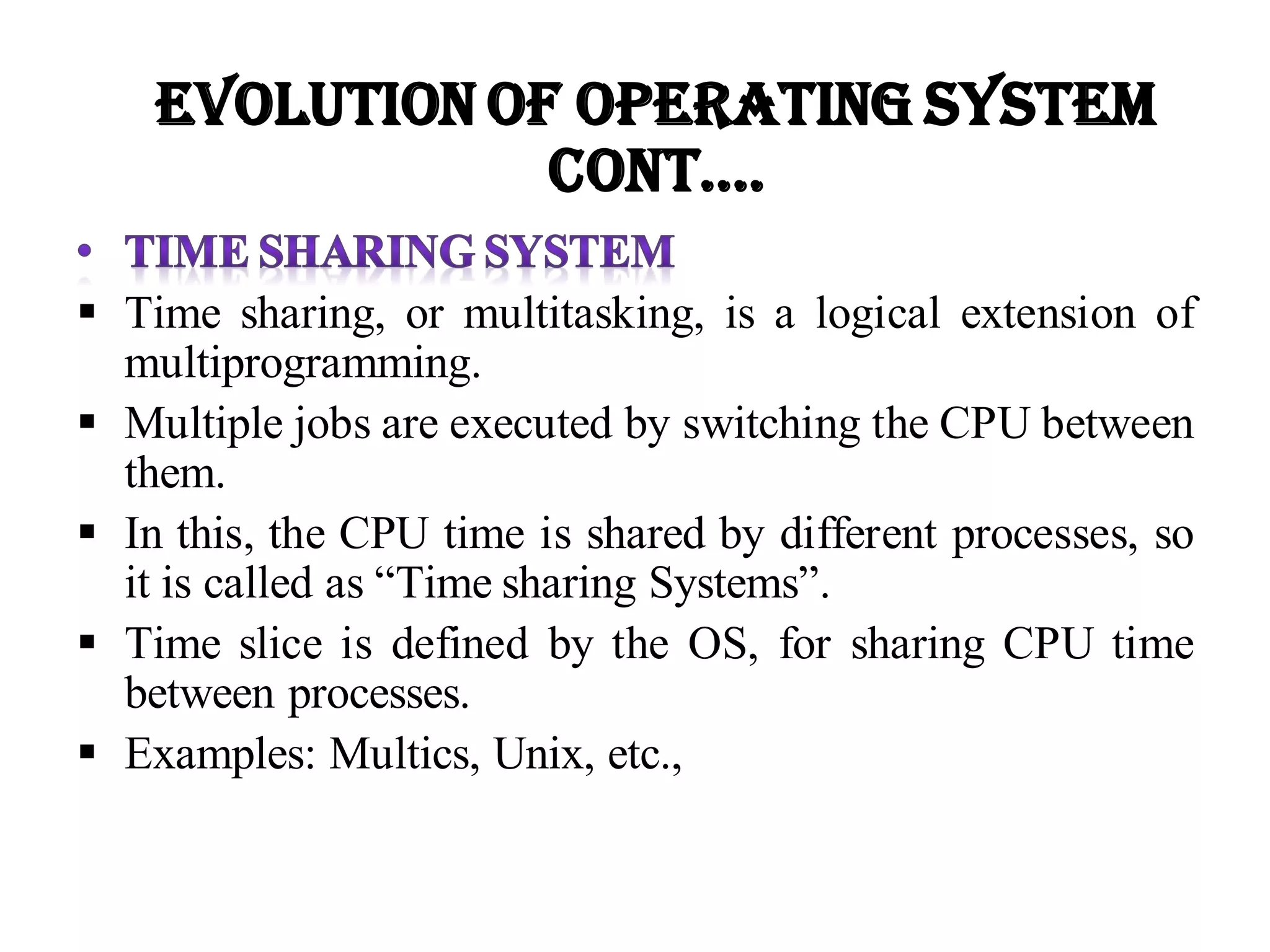  Time sharing, or multitasking, is a logical extension of
multiprogramming.
 Multiple jobs are executed by switching the CPU between
them.
 In this, the CPU time is shared by different processes, so
it is called as “Time sharing Systems”.
 Time slice is defined by the OS, for sharing CPU time
between processes.
 Examples: Multics, Unix, etc.,
Evolution of Operating System
Cont….
 