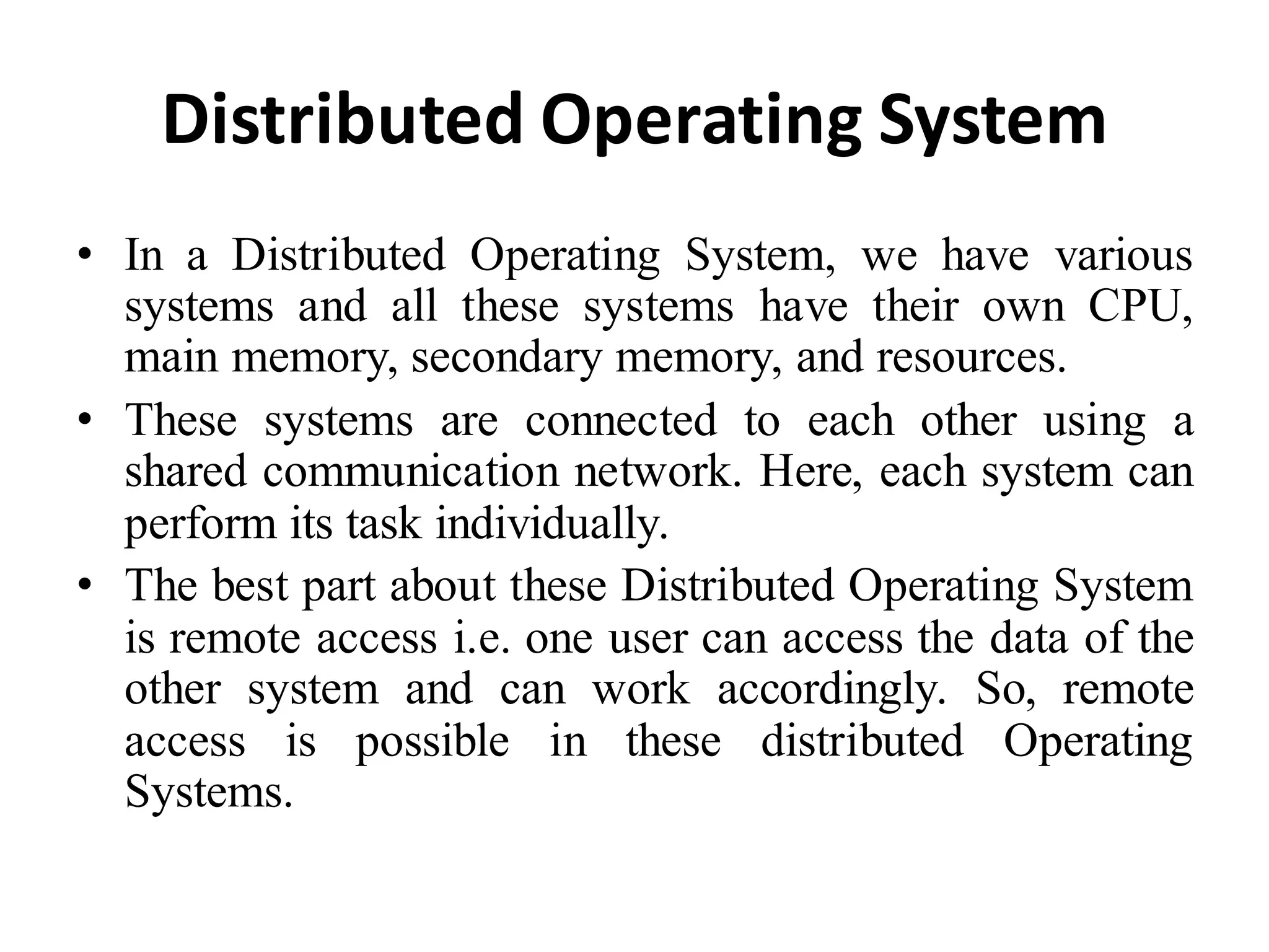 Distributed Operating System
• In a Distributed Operating System, we have various
systems and all these systems have their own CPU,
main memory, secondary memory, and resources.
• These systems are connected to each other using a
shared communication network. Here, each system can
perform its task individually.
• The best part about these Distributed Operating System
is remote access i.e. one user can access the data of the
other system and can work accordingly. So, remote
access is possible in these distributed Operating
Systems.
 