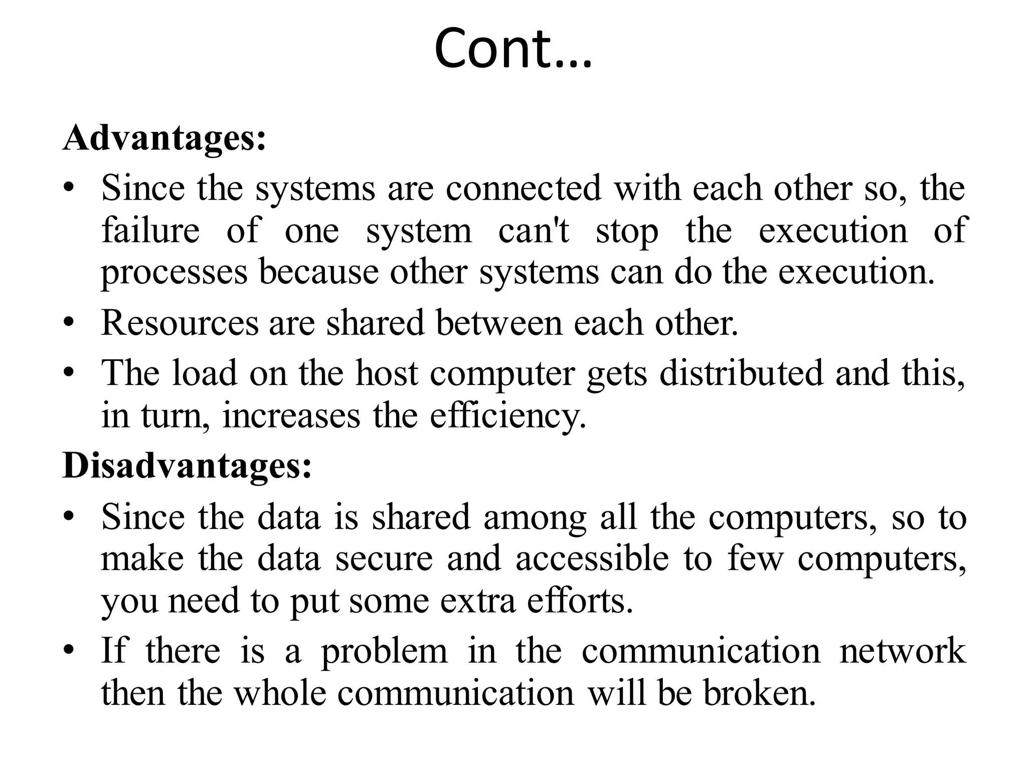 Cont…
Advantages:
• Since the systems are connected with each other so, the
failure of one system can't stop the execution of
processes because other systems can do the execution.
• Resources are shared between each other.
• The load on the host computer gets distributed and this,
in turn, increases the efficiency.
Disadvantages:
• Since the data is shared among all the computers, so to
make the data secure and accessible to few computers,
you need to put some extra efforts.
• If there is a problem in the communication network
then the whole communication will be broken.
 