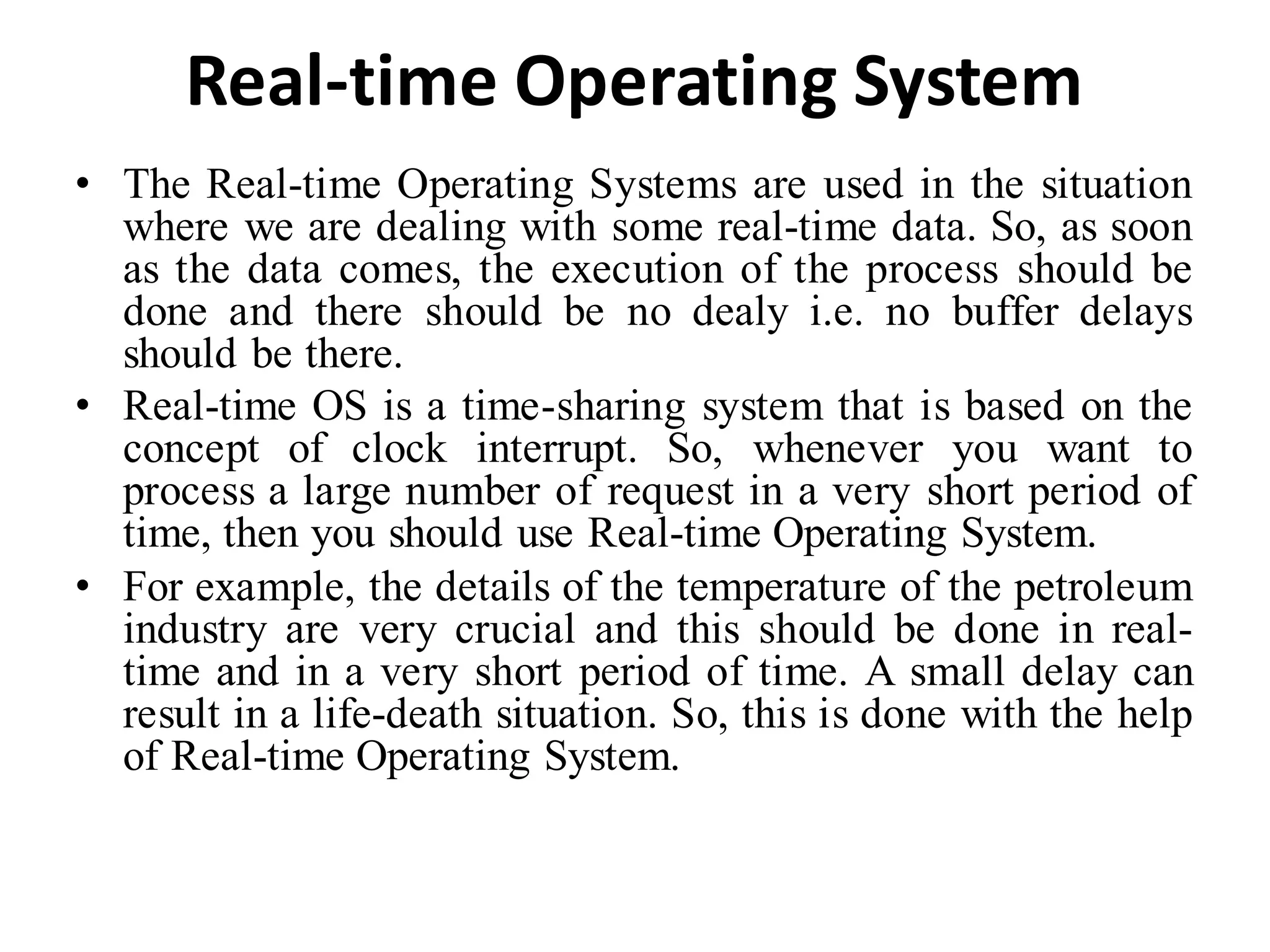 Real-time Operating System
• The Real-time Operating Systems are used in the situation
where we are dealing with some real-time data. So, as soon
as the data comes, the execution of the process should be
done and there should be no dealy i.e. no buffer delays
should be there.
• Real-time OS is a time-sharing system that is based on the
concept of clock interrupt. So, whenever you want to
process a large number of request in a very short period of
time, then you should use Real-time Operating System.
• For example, the details of the temperature of the petroleum
industry are very crucial and this should be done in real-
time and in a very short period of time. A small delay can
result in a life-death situation. So, this is done with the help
of Real-time Operating System.
 