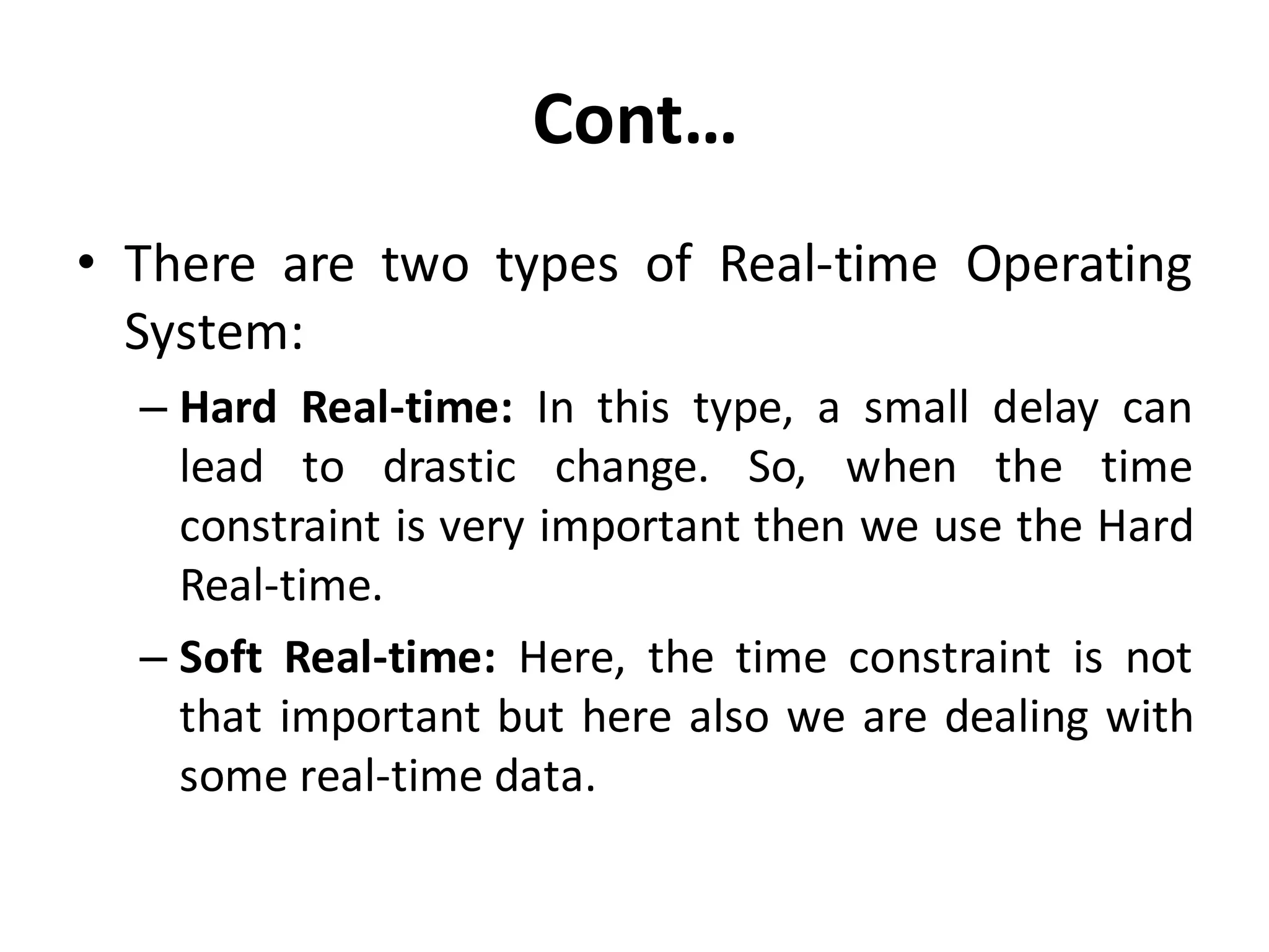 Cont…
• There are two types of Real-time Operating
System:
– Hard Real-time: In this type, a small delay can
lead to drastic change. So, when the time
constraint is very important then we use the Hard
Real-time.
– Soft Real-time: Here, the time constraint is not
that important but here also we are dealing with
some real-time data.
 