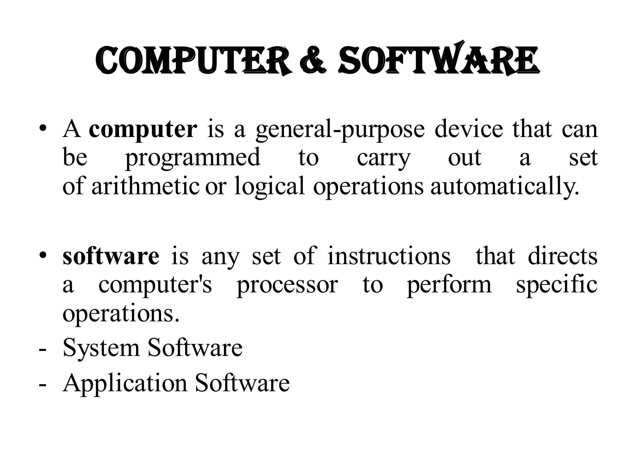 Computer & Software
• A computer is a general-purpose device that can
be programmed to carry out a set
of arithmetic or logical operations automatically.
• software is any set of instructions that directs
a computer's processor to perform specific
operations.
- System Software
- Application Software
 