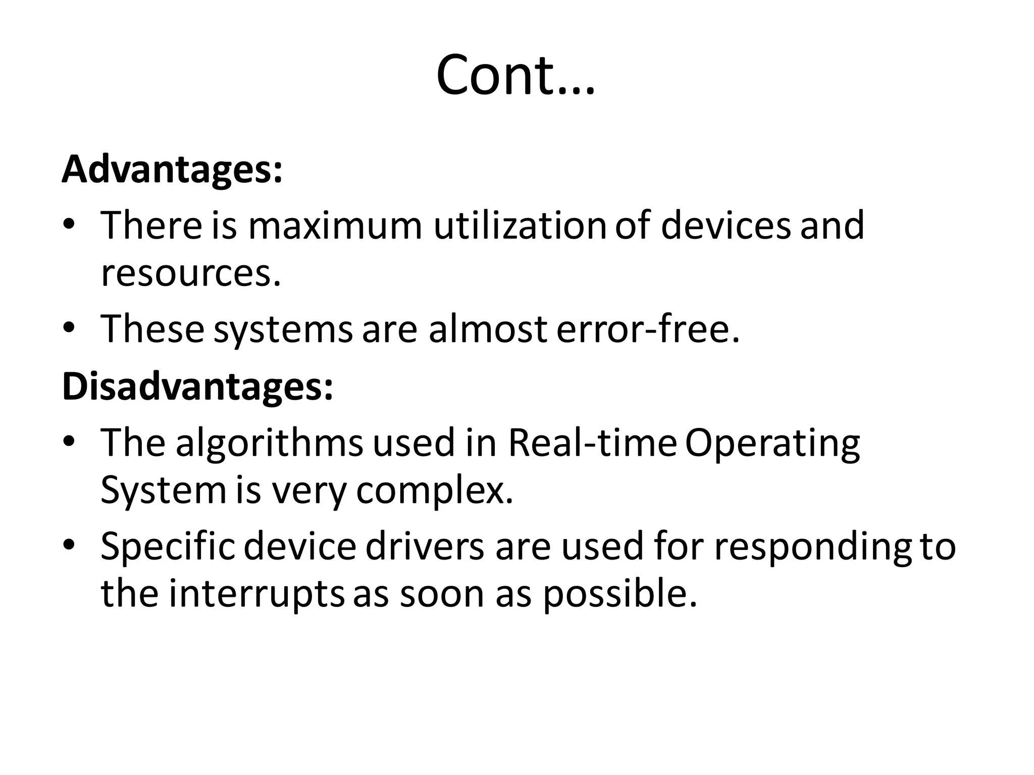 Cont…
Advantages:
• There is maximum utilizationof devices and
resources.
• These systems are almost error-free.
Disadvantages:
• The algorithms used in Real-timeOperating
Systemis very complex.
• Specific device drivers are used for respondingto
the interruptsas soon as possible.
 