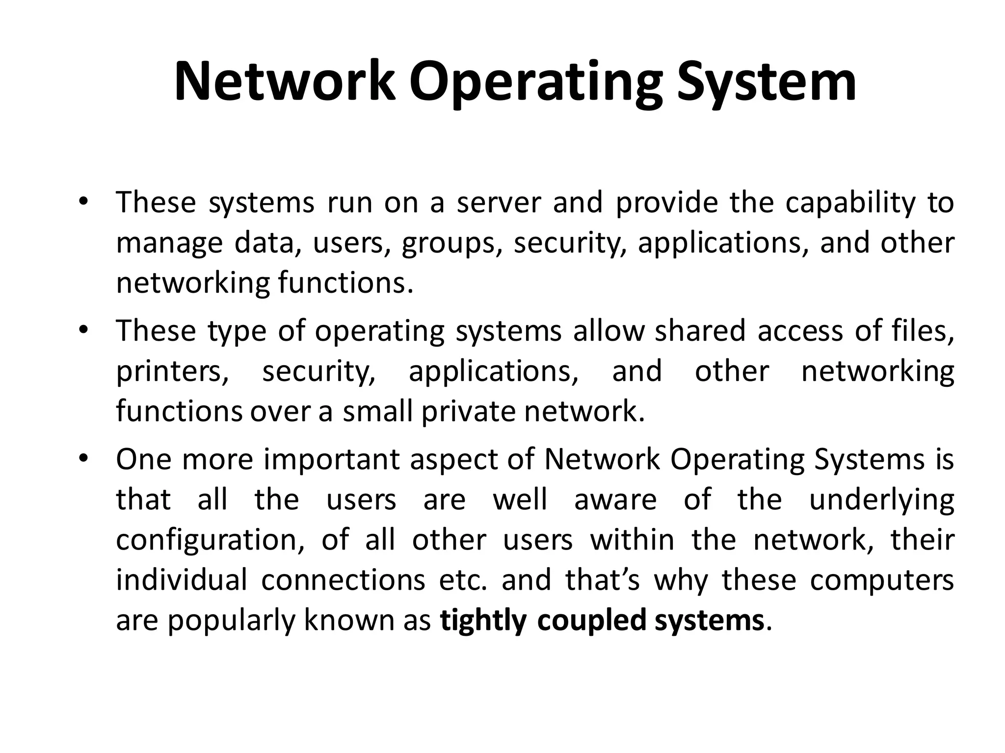 Network Operating System
• These systems run on a server and provide the capability to
manage data, users, groups, security, applications, and other
networking functions.
• These type of operating systems allow shared access of files,
printers, security, applications, and other networking
functions over a small private network.
• One more important aspect of Network Operating Systems is
that all the users are well aware of the underlying
configuration, of all other users within the network, their
individual connections etc. and that’s why these computers
are popularly known as tightly coupled systems.
 
