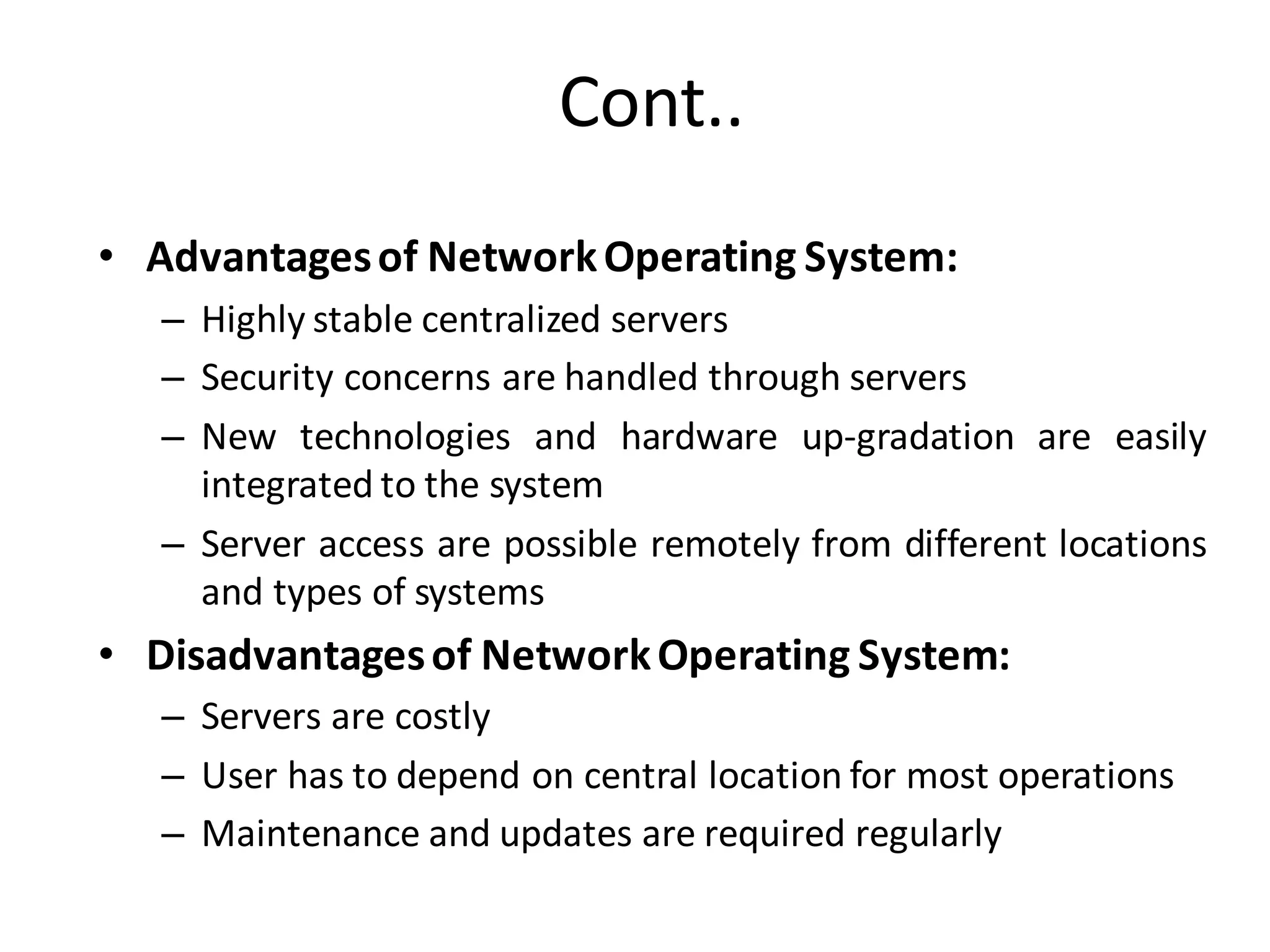Cont..
• Advantagesof NetworkOperating System:
– Highly stable centralized servers
– Security concerns are handled through servers
– New technologies and hardware up-gradation are easily
integrated to the system
– Server access are possible remotely from different locations
and types of systems
• Disadvantagesof NetworkOperating System:
– Servers are costly
– User has to depend on central location for most operations
– Maintenance and updates are required regularly
 