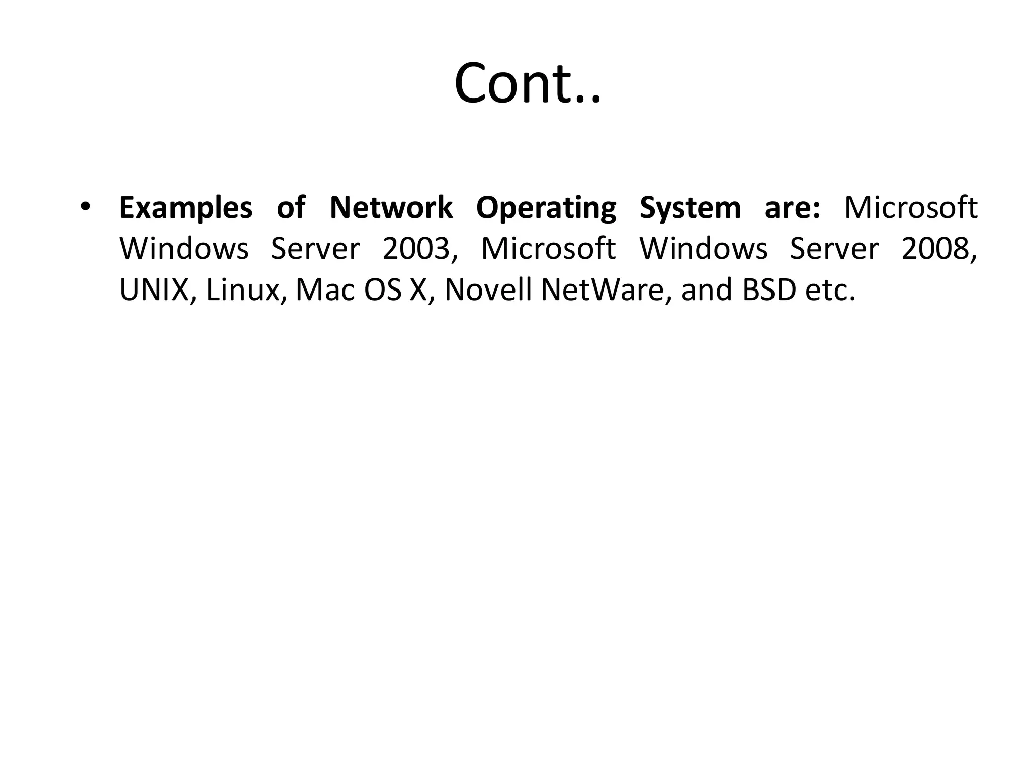 Cont..
• Examples of Network Operating System are: Microsoft
Windows Server 2003, Microsoft Windows Server 2008,
UNIX, Linux, Mac OS X, Novell NetWare, and BSD etc.
 