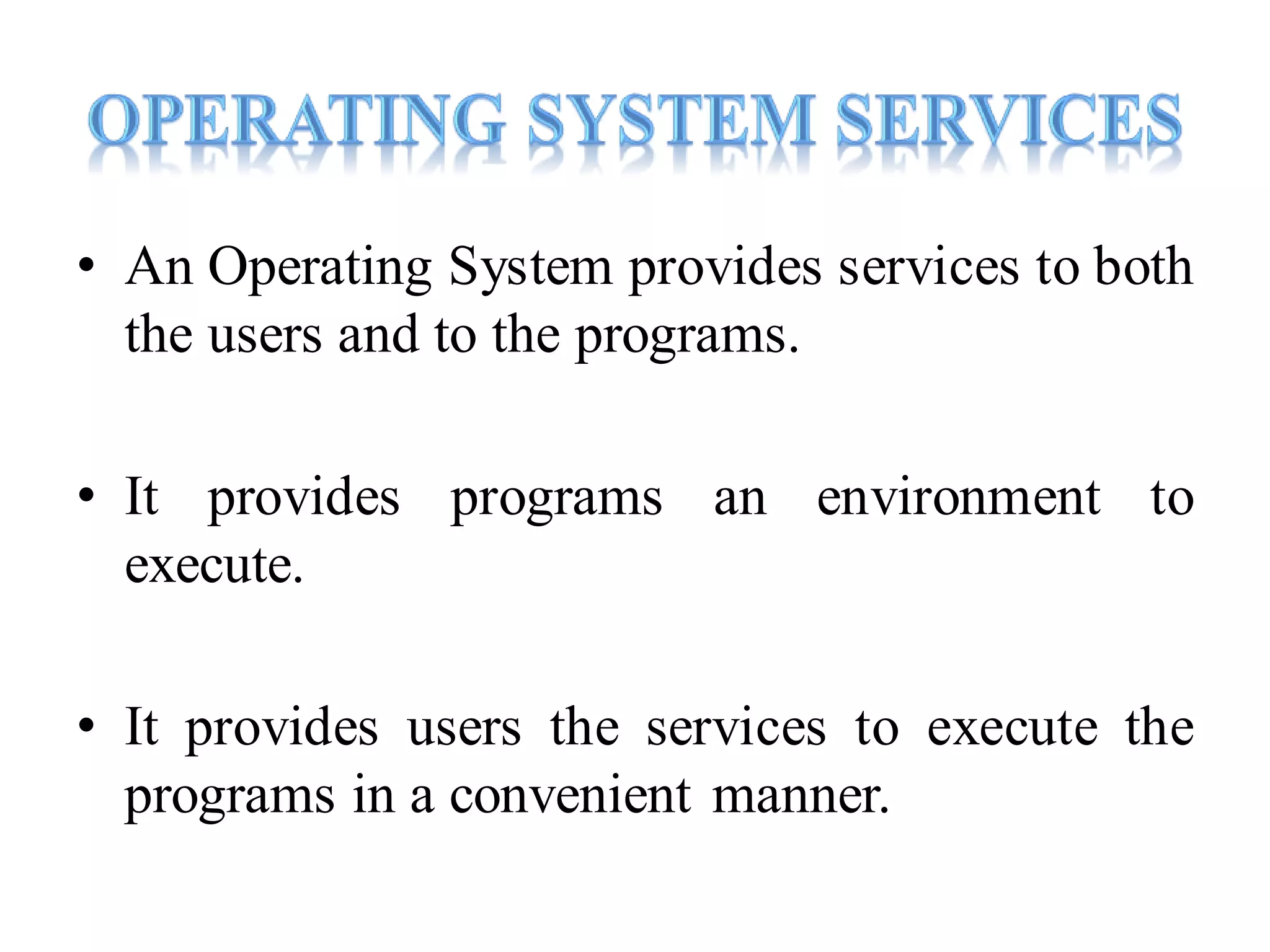 • An Operating System provides services to both
the users and to the programs.
• It provides programs an environment to
execute.
• It provides users the services to execute the
programs in a convenient manner.
 