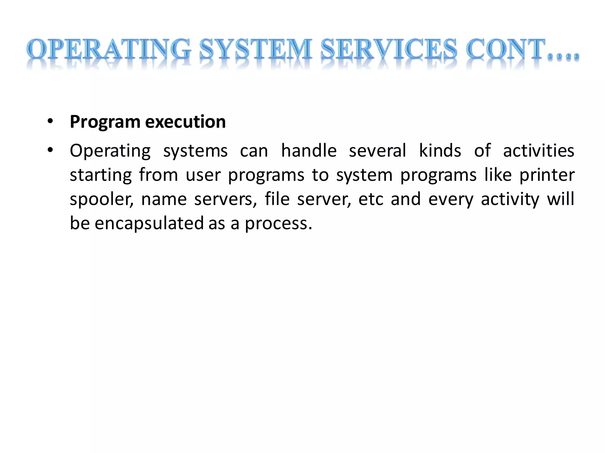 • Program execution
• Operating systems can handle several kinds of activities
starting from user programs to system programs like printer
spooler, name servers, file server, etc and every activity will
be encapsulated as a process.
 