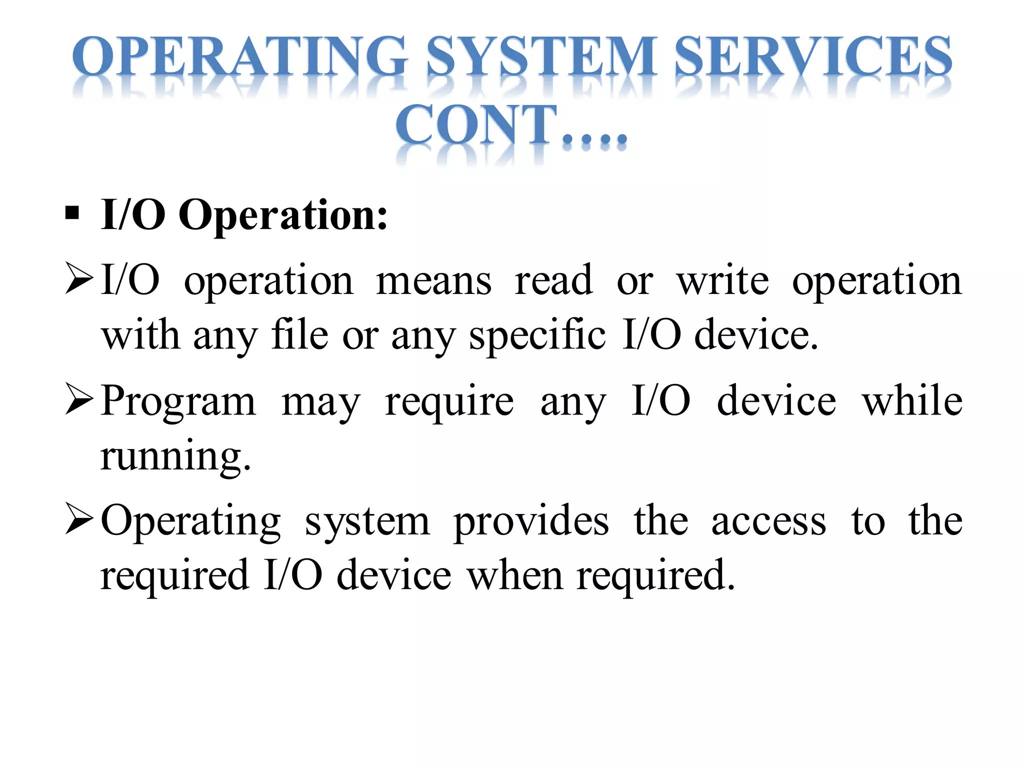 OPERATING SYSTEM SERVICES
CONT….
 I/O Operation:
I/O operation means read or write operation
with any file or any specific I/O device.
Program may require any I/O device while
running.
Operating system provides the access to the
required I/O device when required.
 