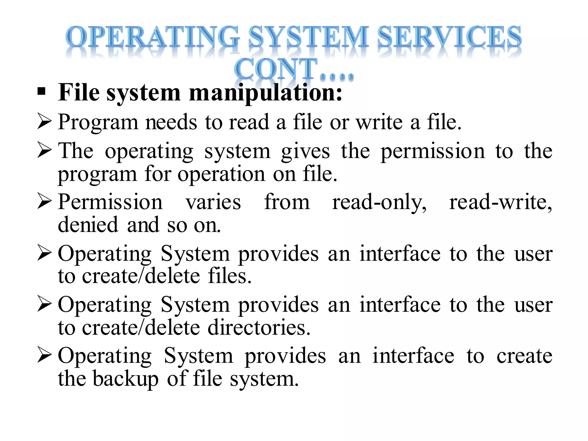  File system manipulation:
Program needs to read a file or write a file.
The operating system gives the permission to the
program for operation on file.
Permission varies from read-only, read-write,
denied and so on.
 Operating System provides an interface to the user
to create/delete files.
Operating System provides an interface to the user
to create/delete directories.
Operating System provides an interface to create
the backup of file system.
 