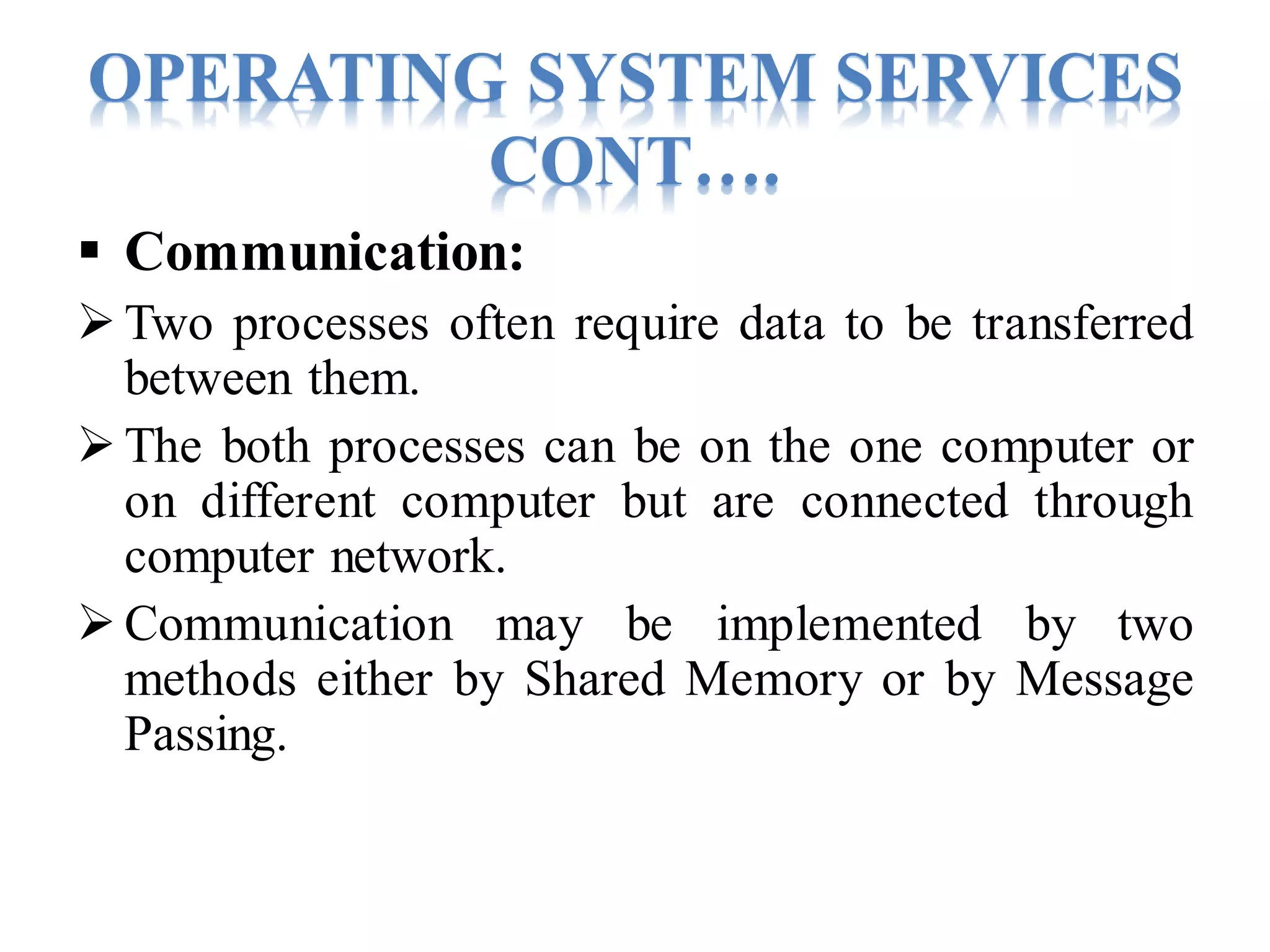 OPERATING SYSTEM SERVICES
CONT….
 Communication:
Two processes often require data to be transferred
between them.
The both processes can be on the one computer or
on different computer but are connected through
computer network.
Communication may be implemented by two
methods either by Shared Memory or by Message
Passing.
 