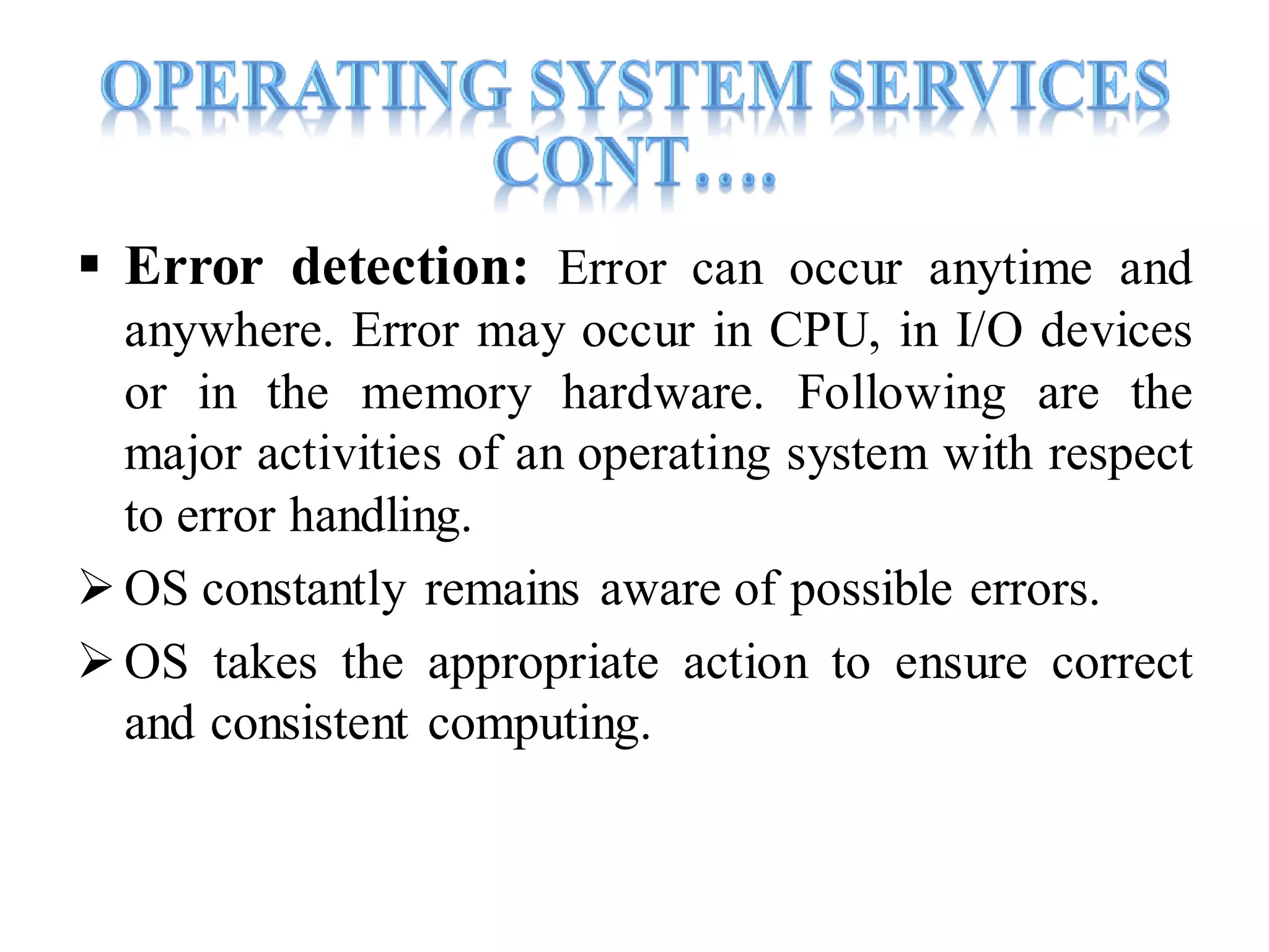  Error detection: Error can occur anytime and
anywhere. Error may occur in CPU, in I/O devices
or in the memory hardware. Following are the
major activities of an operating system with respect
to error handling.
OS constantly remains aware of possible errors.
OS takes the appropriate action to ensure correct
and consistent computing.
 