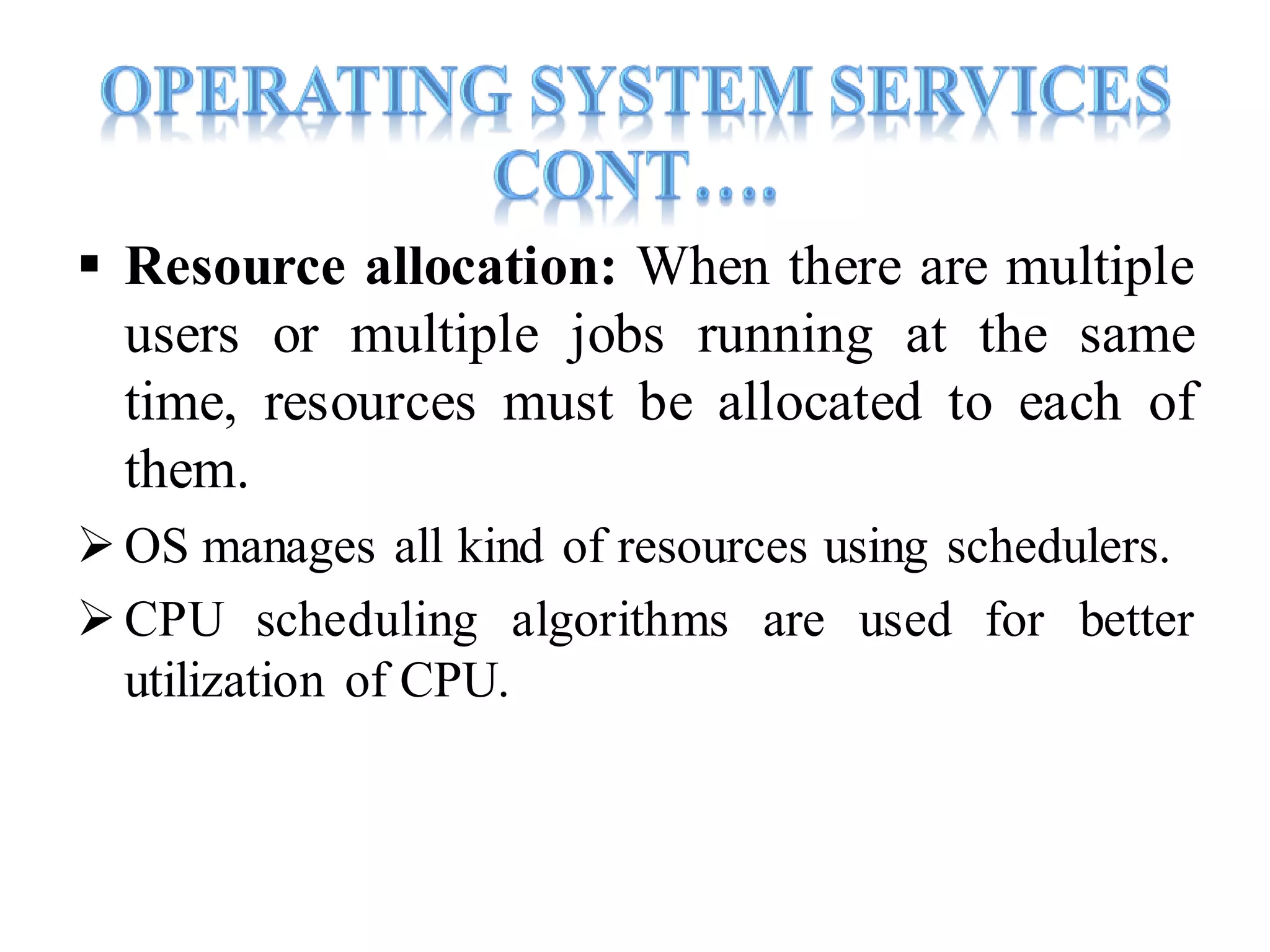  Resource allocation: When there are multiple
users or multiple jobs running at the same
time, resources must be allocated to each of
them.
 OS manages all kind of resources using schedulers.
CPU scheduling algorithms are used for better
utilization of CPU.
 