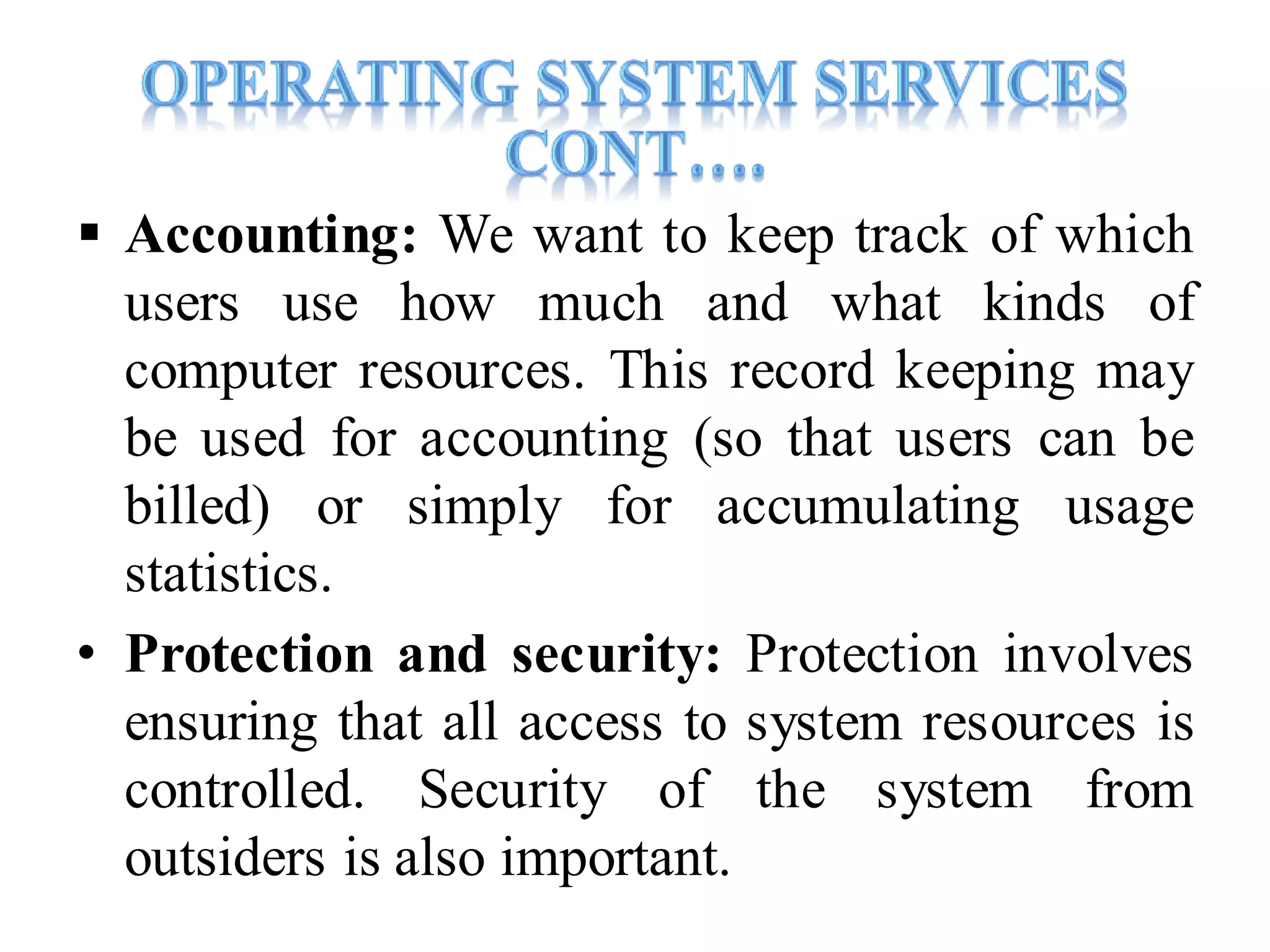  Accounting: We want to keep track of which
users use how much and what kinds of
computer resources. This record keeping may
be used for accounting (so that users can be
billed) or simply for accumulating usage
statistics.
• Protection and security: Protection involves
ensuring that all access to system resources is
controlled. Security of the system from
outsiders is also important.
 
