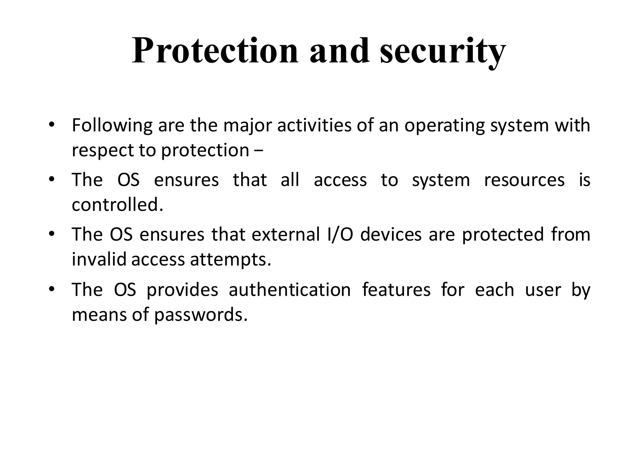 Protection and security
• Following are the major activities of an operating system with
respect to protection −
• The OS ensures that all access to system resources is
controlled.
• The OS ensures that external I/O devices are protected from
invalid access attempts.
• The OS provides authentication features for each user by
means of passwords.
 