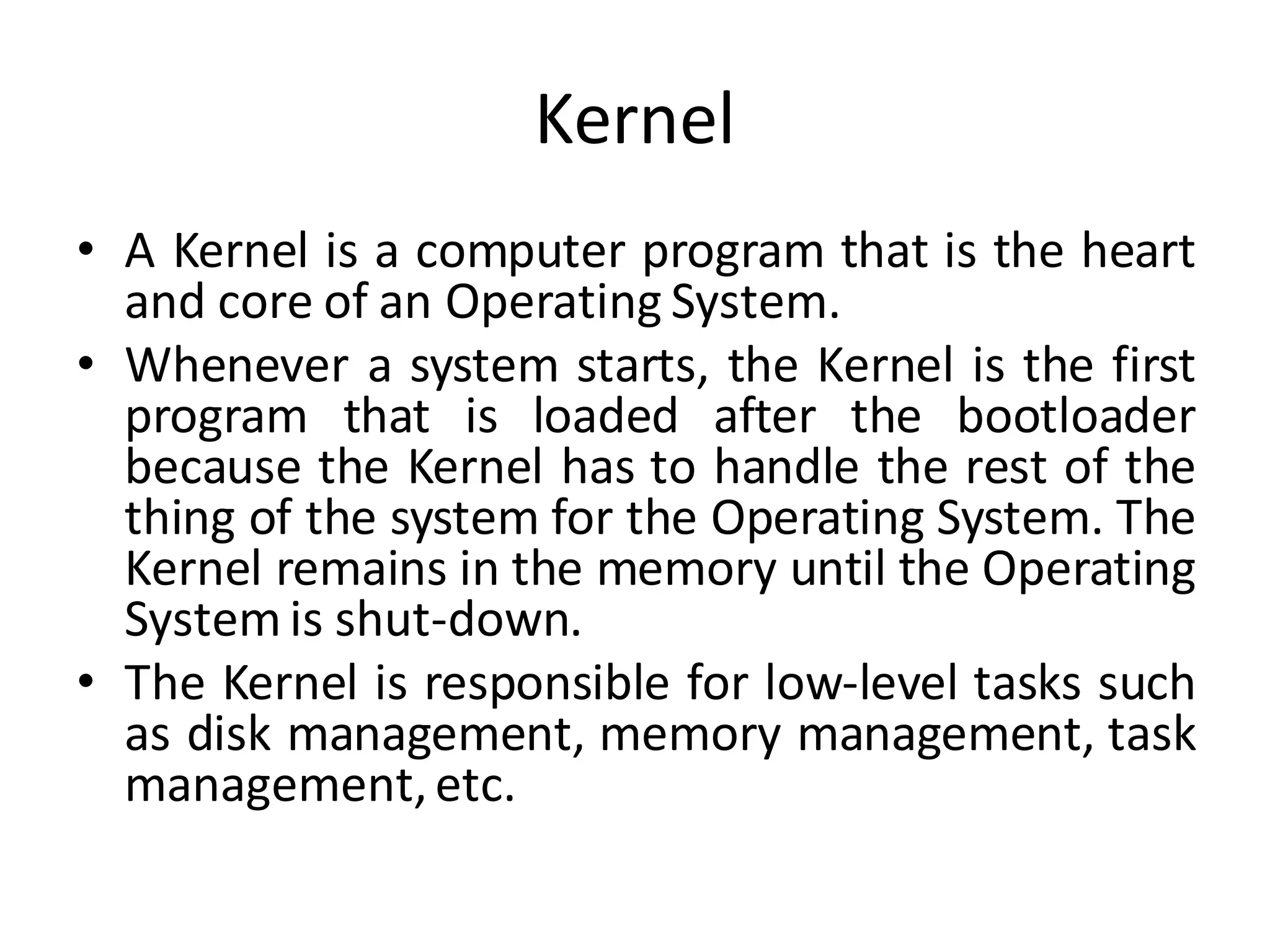 Kernel
• A Kernel is a computer program that is the heart
and core of an Operating System.
• Whenever a system starts, the Kernel is the first
program that is loaded after the bootloader
because the Kernel has to handle the rest of the
thing of the system for the Operating System. The
Kernel remains in the memory until the Operating
System is shut-down.
• The Kernel is responsible for low-level tasks such
as disk management, memory management, task
management,etc.
 