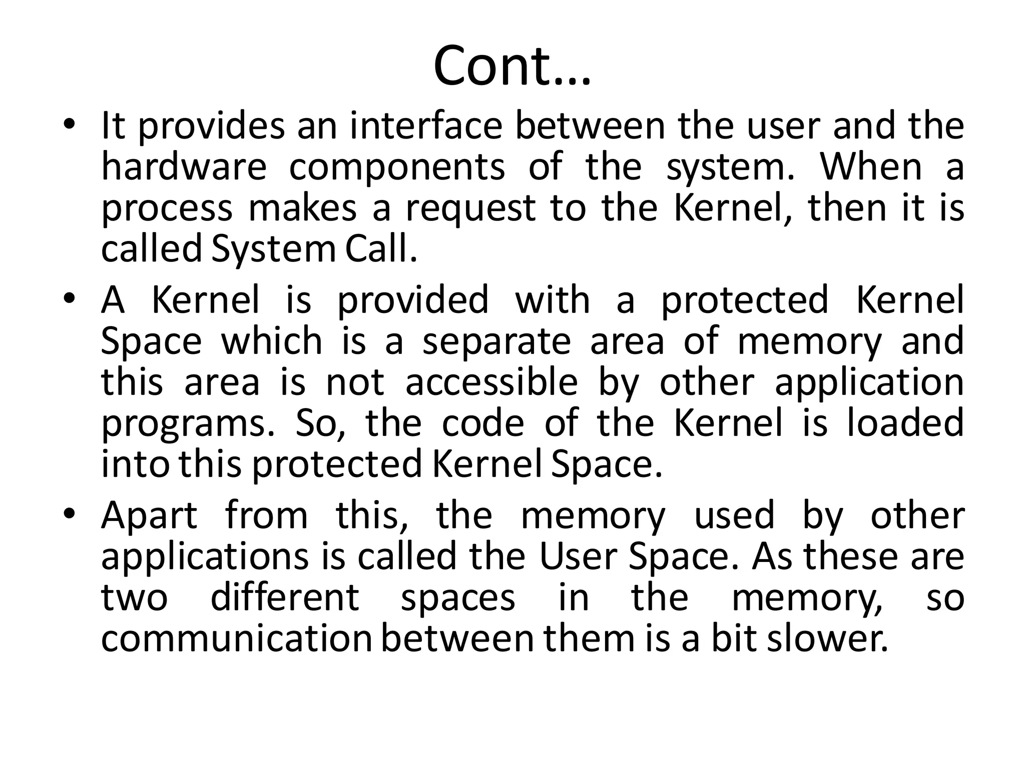 Cont…
• It provides an interface between the user and the
hardware components of the system. When a
process makes a request to the Kernel, then it is
called System Call.
• A Kernel is provided with a protected Kernel
Space which is a separate area of memory and
this area is not accessible by other application
programs. So, the code of the Kernel is loaded
into this protected Kernel Space.
• Apart from this, the memory used by other
applications is called the User Space. As these are
two different spaces in the memory, so
communicationbetween them is a bit slower.
 