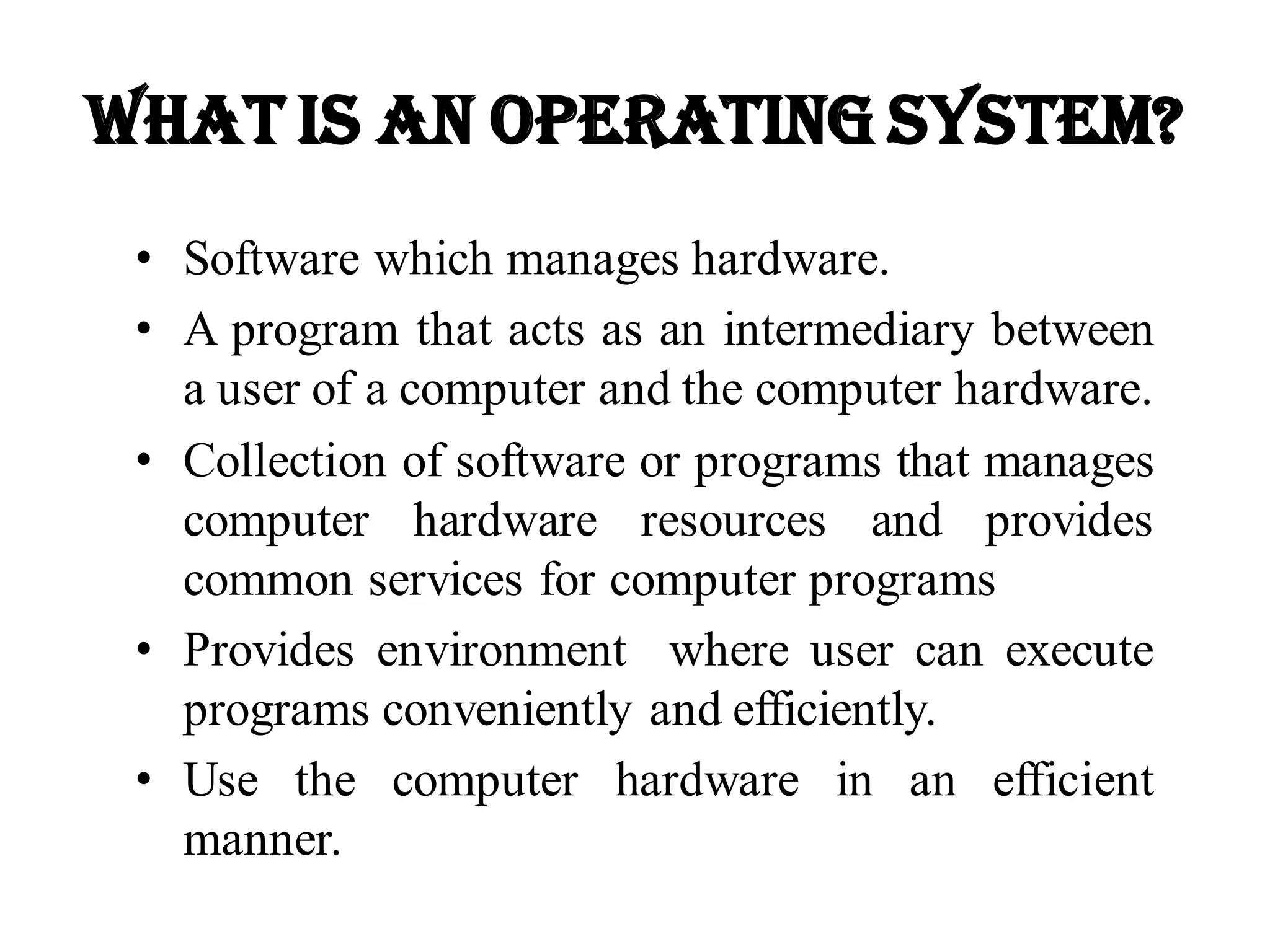 What is an Operating System?
• Software which manages hardware.
• A program that acts as an intermediary between
a user of a computer and the computer hardware.
• Collection of software or programs that manages
computer hardware resources and provides
common services for computer programs
• Provides environment where user can execute
programs conveniently and efficiently.
• Use the computer hardware in an efficient
manner.
 