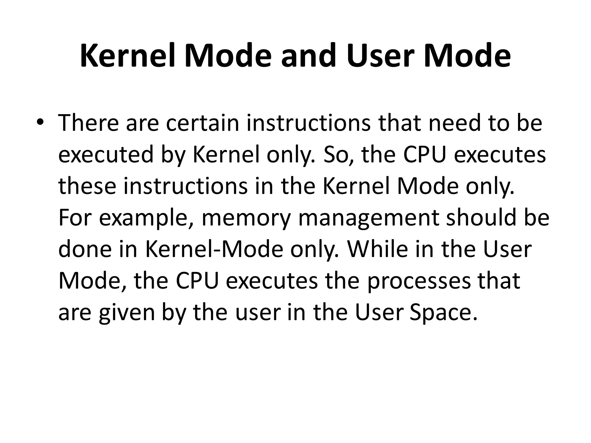 Kernel Mode and User Mode
• There are certain instructions that need to be
executed by Kernel only. So, the CPU executes
these instructions in the Kernel Mode only.
For example, memory management should be
done in Kernel-Mode only. While in the User
Mode, the CPU executes the processes that
are given by the user in the User Space.
 