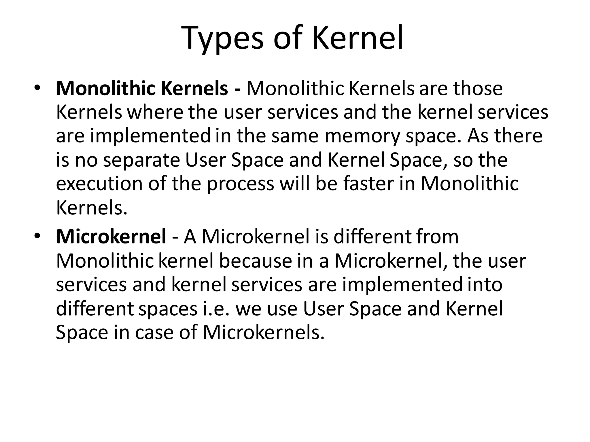 Types of Kernel
• Monolithic Kernels - Monolithic Kernels are those
Kernels where the user services and the kernel services
are implemented in the same memory space. As there
is no separate User Space and Kernel Space, so the
execution of the process will be faster in Monolithic
Kernels.
• Microkernel - A Microkernel is different from
Monolithic kernel because in a Microkernel, the user
services and kernel services are implemented into
different spaces i.e. we use User Space and Kernel
Space in case of Microkernels.
 