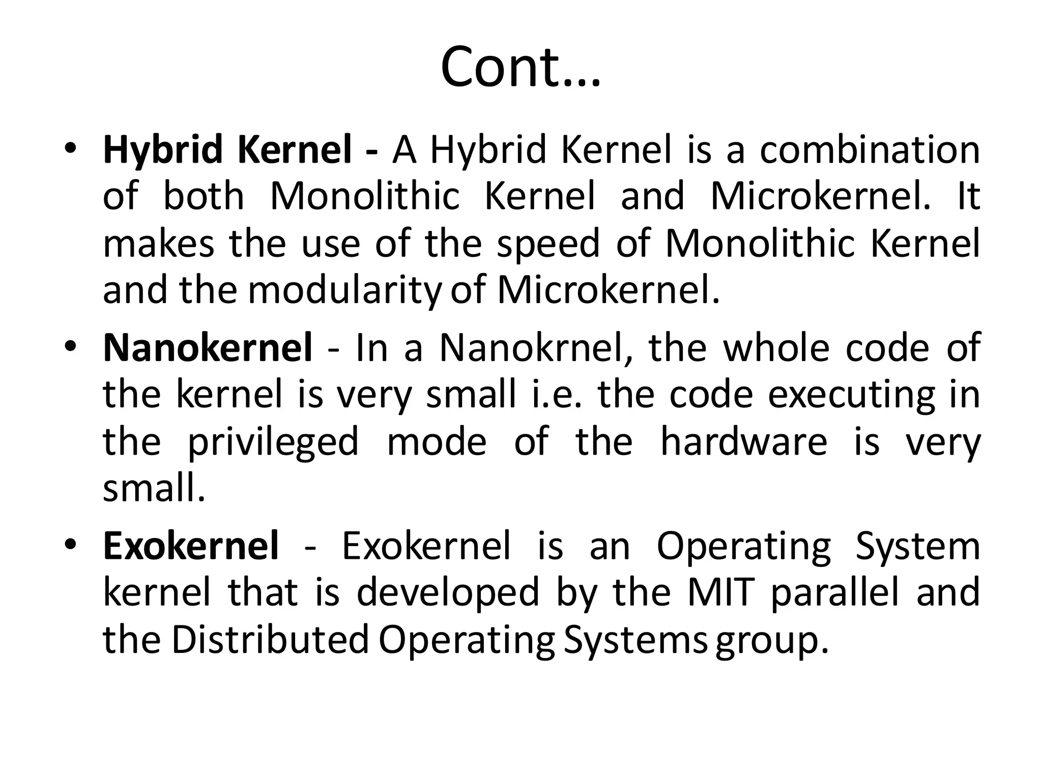 Cont…
• Hybrid Kernel - A Hybrid Kernel is a combination
of both Monolithic Kernel and Microkernel. It
makes the use of the speed of Monolithic Kernel
and the modularity of Microkernel.
• Nanokernel - In a Nanokrnel, the whole code of
the kernel is very small i.e. the code executing in
the privileged mode of the hardware is very
small.
• Exokernel - Exokernel is an Operating System
kernel that is developed by the MIT parallel and
the Distributed Operating Systemsgroup.
 