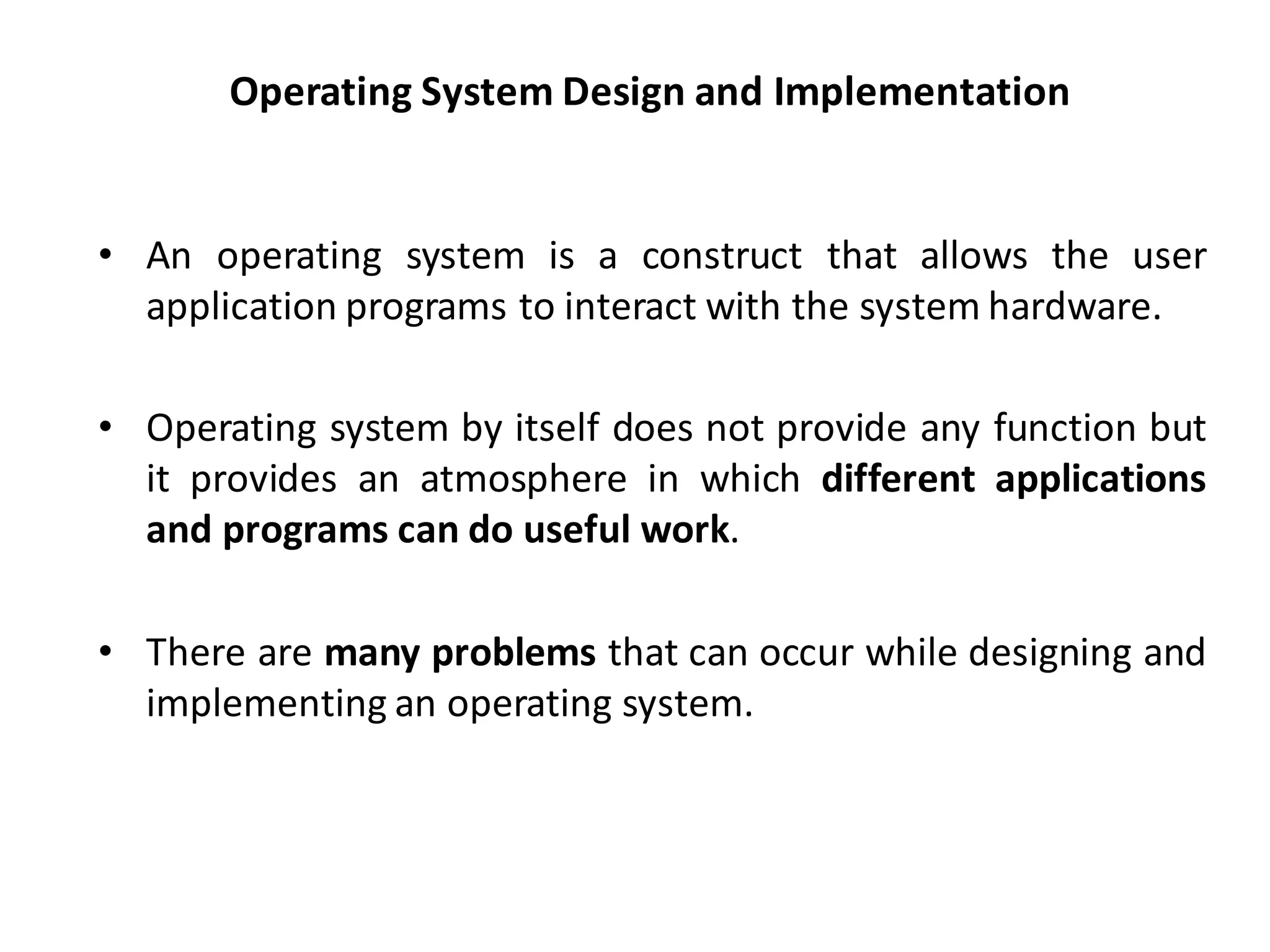 Operating System Design and Implementation
• An operating system is a construct that allows the user
application programs to interact with the system hardware.
• Operating system by itself does not provide any function but
it provides an atmosphere in which different applications
and programs can do useful work.
• There are many problems that can occur while designing and
implementing an operating system.
 