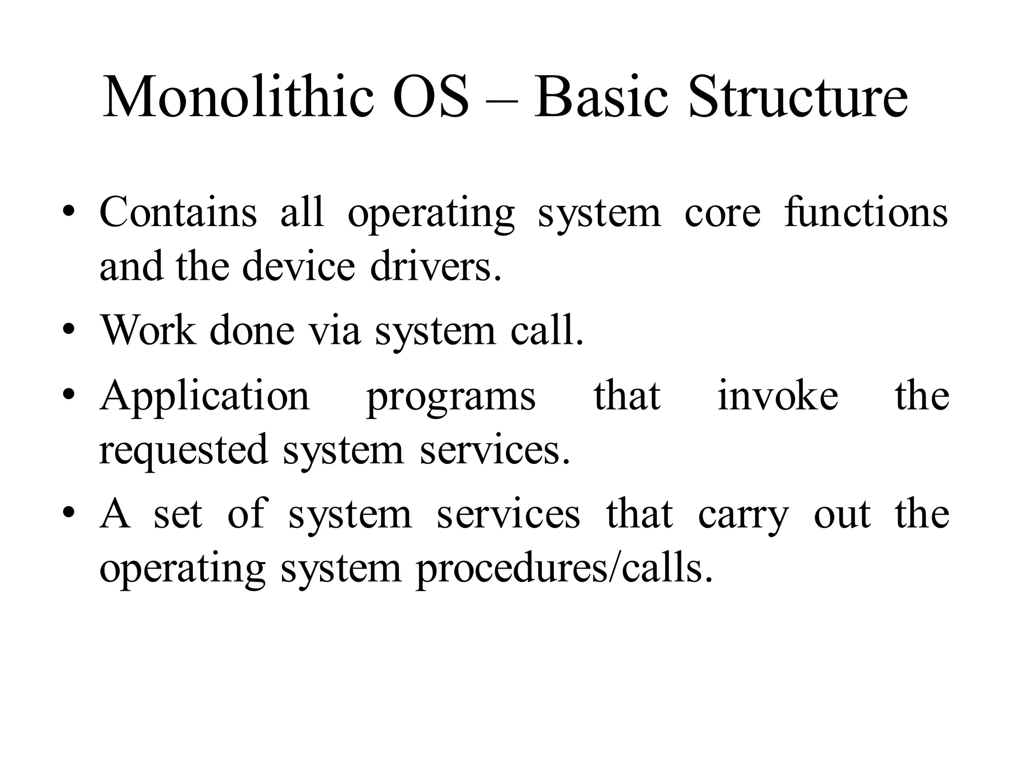 Monolithic OS – Basic Structure
• Contains all operating system core functions
and the device drivers.
• Work done via system call.
• Application programs that invoke the
requested system services.
• A set of system services that carry out the
operating system procedures/calls.
 