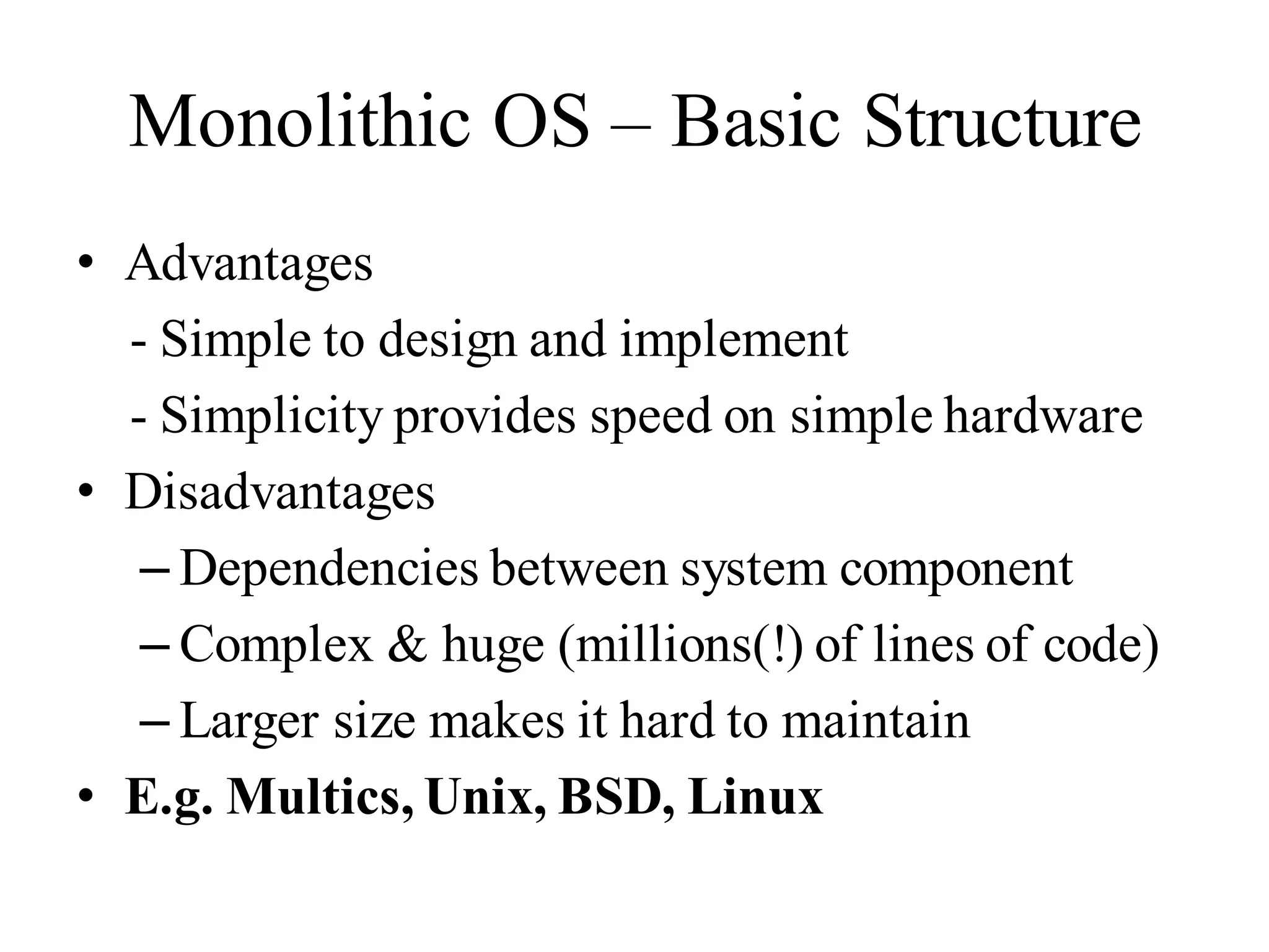 Monolithic OS – Basic Structure
• Advantages
- Simple to design and implement
- Simplicity provides speed on simple hardware
• Disadvantages
– Dependencies between system component
– Complex & huge (millions(!) of lines of code)
– Larger size makes it hard to maintain
• E.g. Multics, Unix, BSD, Linux
 