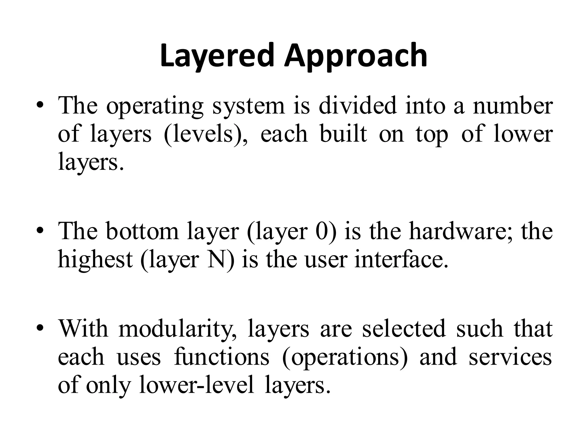 Layered Approach
• The operating system is divided into a number
of layers (levels), each built on top of lower
layers.
• The bottom layer (layer 0) is the hardware; the
highest (layer N) is the user interface.
• With modularity, layers are selected such that
each uses functions (operations) and services
of only lower-level layers.
 