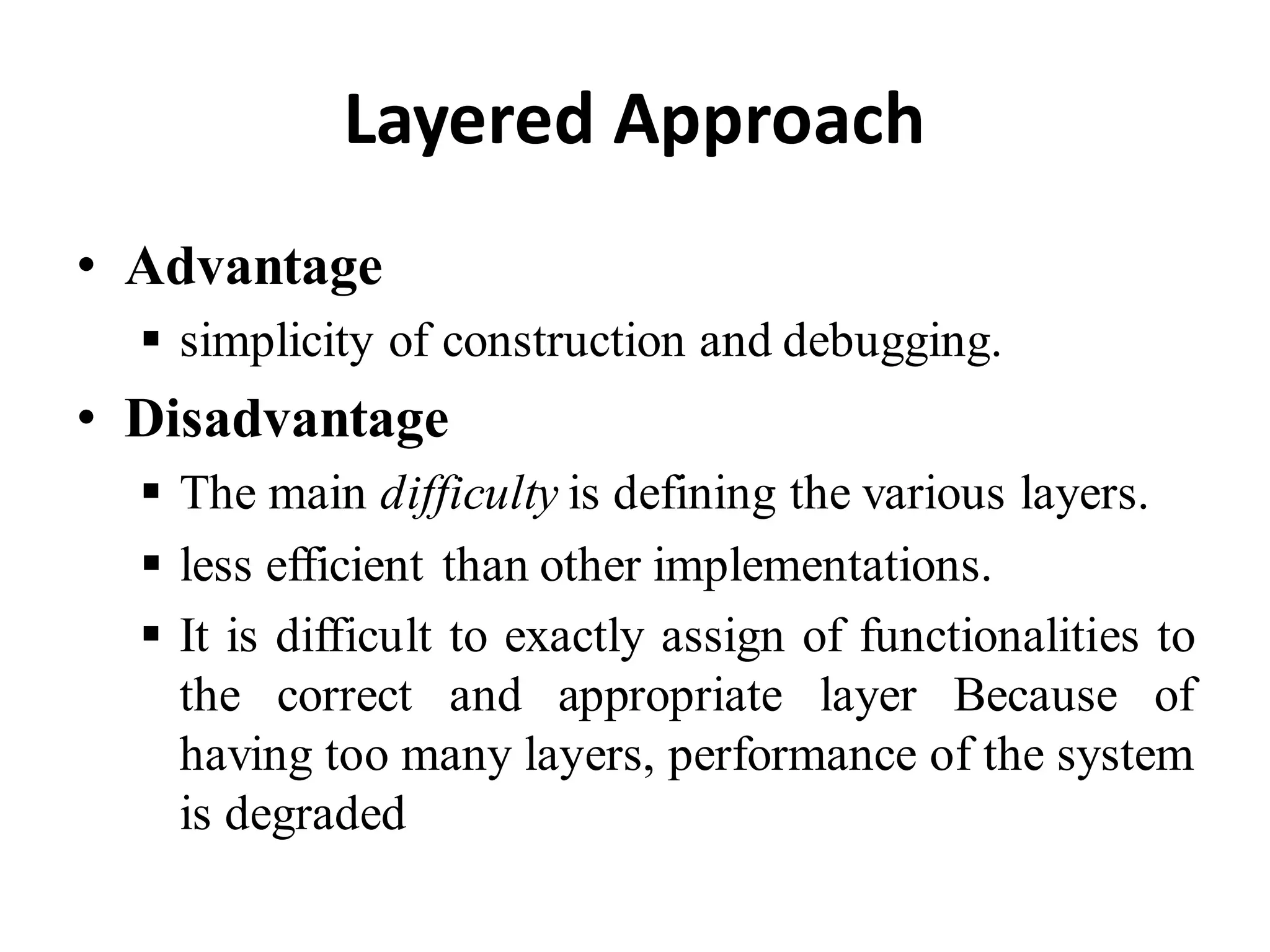 Layered Approach
• Advantage
 simplicity of construction and debugging.
• Disadvantage
 The main difficulty is defining the various layers.
 less efficient than other implementations.
 It is difficult to exactly assign of functionalities to
the correct and appropriate layer Because of
having too many layers, performance of the system
is degraded
 