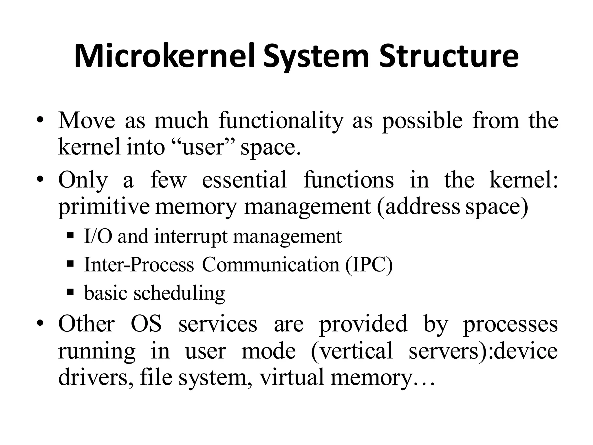 Microkernel System Structure
• Move as much functionality as possible from the
kernel into “user” space.
• Only a few essential functions in the kernel:
primitive memory management (address space)
 I/O and interrupt management
 Inter-Process Communication (IPC)
 basic scheduling
• Other OS services are provided by processes
running in user mode (vertical servers):device
drivers, file system, virtual memory…
 