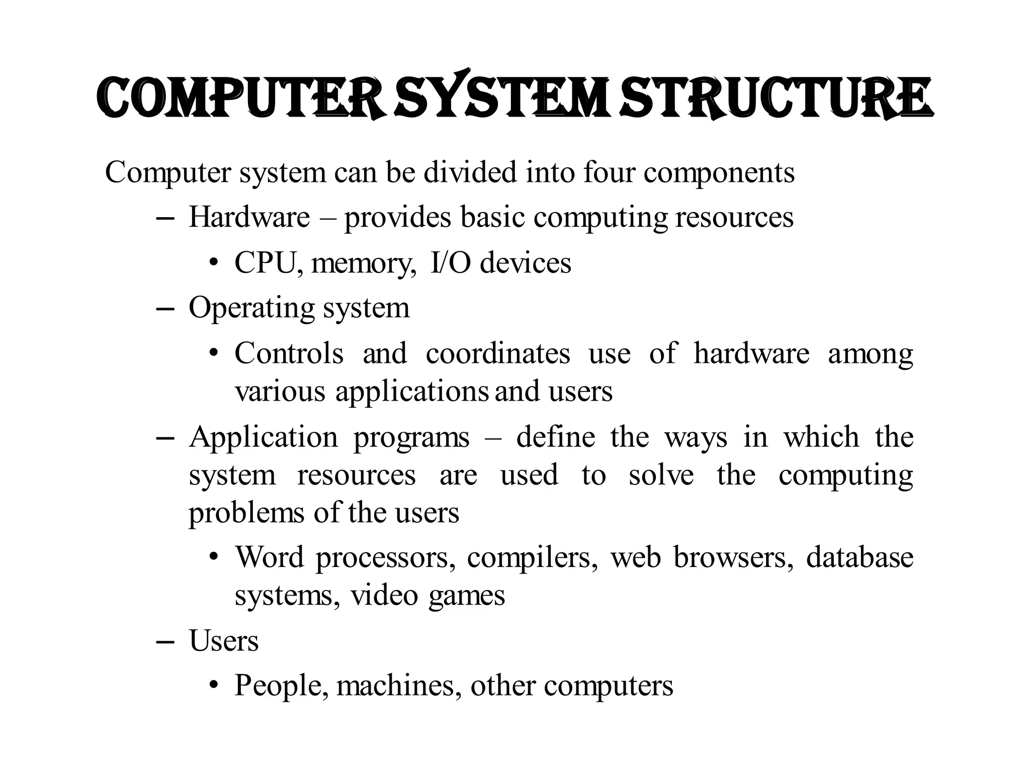 Computer System Structure
Computer system can be divided into four components
– Hardware – provides basic computing resources
• CPU, memory, I/O devices
– Operating system
• Controls and coordinates use of hardware among
various applicationsand users
– Application programs – define the ways in which the
system resources are used to solve the computing
problems of the users
• Word processors, compilers, web browsers, database
systems, video games
– Users
• People, machines, other computers
 
